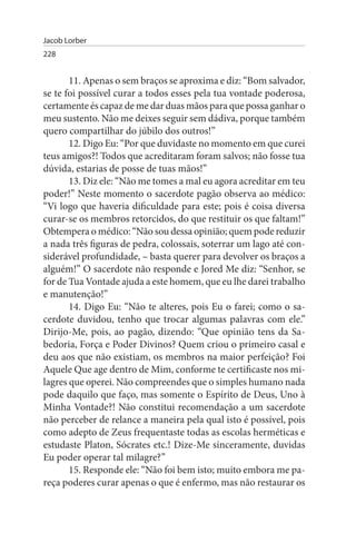 Jacob Lorber
228


       11. Apenas o sem braços se aproxima e diz: “Bom salvador,
se te foi possível curar a todos esses pela tua vontade poderosa,
certamente és capaz de me dar duas mãos para que possa ganhar o
meu sustento. Não me deixes seguir sem dádiva, porque também
quero compartilhar do júbilo dos outros!”
       12. Digo Eu: “Por que duvidaste no momento em que curei
teus amigos?! Todos que acreditaram foram salvos; não fosse tua
dúvida, estarias de posse de tuas mãos!”
       13. Diz ele: “Não me tomes a mal eu agora acreditar em teu
poder!” Neste momento o sacerdote pagão observa ao médico:
“Vi logo que haveria dificuldade para este; pois é coisa diversa
curar-se os membros retorcidos, do que restituir os que faltam!”
Obtempera o médico: “Não sou dessa opinião; quem pode reduzir
a nada três figuras de pedra, colossais, soterrar um lago até con­
siderável profundidade, – basta querer para devolver os braços a
alguém!” O sacerdote não responde e Jored Me diz: “Senhor, se
for de Tua Vontade ajuda a este homem, que eu lhe darei trabalho
e manutenção!”
       14. Digo Eu: “Não te alteres, pois Eu o farei; como o sa­
cerdote duvidou, tenho que trocar algumas palavras com ele.”
Dirijo-Me, pois, ao pagão, dizendo: “Que opinião tens da Sa­
bedoria, Força e Poder Divinos? Quem criou o primeiro casal e
deu aos que não existiam, os membros na maior perfeição? Foi
Aquele Que age dentro de Mim, conforme te certificaste nos mi­
lagres que operei. Não compreendes que o simples humano nada
pode daquilo que faço, mas somente o Espírito de Deus, Uno à
Minha Vontade?! Não constitui recomendação a um sacerdote
não perceber de relance a maneira pela qual isto é possível, pois
como adepto de Zeus frequentaste todas as escolas herméticas e
estudaste Platon, Sócrates etc.! Dize-Me sinceramente, duvidas
Eu poder operar tal milagre?”
       15. Responde ele: “Não foi bem isto; muito embora me pa­
reça poderes curar apenas o que é enfermo, mas não restaurar os
 
