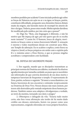O Grande Evangelho de João – Volume VI
                                                                  229


membros perdidos por acidente! Como iniciado poderás agir sobre
as forças da Natureza em ação no ar e na água; os braços, porém,
constituem dificuldade, porquanto seus elementos básicos distam
muito da origem, não havendo meios de recompô-los através do
éter e da água. Todavia, posso estar errado. Minha opinião duvidosa
foi modificada pelo médico, por isto creio que o possas!”
        16. Digo Eu: “Bem, esta linguagem é diferente, e não há
motivo que Me impeça de agir; por isto quero que ele os receba
neste instante!” E assim foi. O homem, louco de alegria, movi­
menta os braços como se nunca houvessem faltado! A sensação
é enorme e todos manifestam desejo em construir para Mim,
um Templo de adoração. Eu os acalmo e explico, como fizera na
véspera a Jored, as forças psíquicas em união com o espírito pela
fé e o máximo amor a Deus Eterno, o que as pessoas singelas
acreditam e compreendem com facilidade.

      98. DEFEsA DO sACERDOTE PAGÃO

       1. Em seguida, mando que os discípulos transmitam as
principais normas da Doutrina aos aldeões, recebendo Eu efusivos
agradecimentos por tamanha caridade; ao passo que os sacerdotes
são informados de que conviria desistirem de seu deus morto e
tampouco haveriam de frequentar o templo. O representante de
Zeus, porém, esclarece o seguinte: “Já tomei a vossa dianteira e, no
futuro, haveremos de nos encontrar e estimular reciprocamente
na Doutrina de Deus Vivo. Nossos deuses não mais existem, por
terem sido destruídos pela vontade onipotente desse homem po­
deroso. Também somos seus adeptos e divulgaremos a verdade,
ao invés da mentira, tornando-nos úteis e amigos.”
       2. Obtempera o delegado da vila: “Estaria tudo muito
certo, não fora vossa afirmação não terdes de há muito dado
crédito aos deuses; entretanto, fazíeis vos passar como seus
representantes, exigindo oferendas em vosso próprio benefício.
 