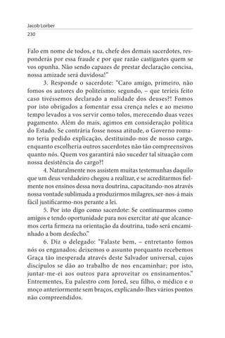 Jacob Lorber
230


Falo em nome de todos, e tu, chefe dos demais sacerdotes, res­
ponderás por essa fraude e por que razão castigastes quem se
vos opunha. Não sendo capazes de prestar declaração concisa,
nossa amizade será duvidosa!”
        3. Responde o sacerdote: “Caro amigo, primeiro, não
fomos os autores do politeísmo; segundo, – que teríeis feito
caso tivéssemos declarado a nulidade dos deuses?! Fomos
por isto obrigados a fomentar essa crença neles e ao mesmo
tempo levados a vos servir como tolos, merecendo duas vezes
pagamento. Além do mais, agimos em consideração política
do Estado. Se contrária fosse nossa atitude, o Governo roma­
no teria pedido explicação, destituindo-nos de nosso cargo,
enquanto escolheria outros sacerdotes não tão compreensivos
quanto nós. Quem vos garantirá não suceder tal situação com
nossa desistência do cargo?!
        4. Naturalmente nos assistem muitas testemunhas daquilo
que um deus verdadeiro chegou a realizar, e se acreditarmos fiel­
mente nos ensinos dessa nova doutrina, capacitando-nos através
nossa vontade sublimada a produzirmos milagres, ser-nos-á mais
fácil justificarmo-nos perante a lei.
        5. Por isto digo como sacerdote: Se continuarmos como
amigos e tendo oportunidade para nos exercitar até que alcance­
mos certa firmeza na orientação da doutrina, tudo será encami­
nhado a bom desfecho.”
        6. Diz o delegado: “Falaste bem, – entretanto fomos
nós os enganados; deixemos o assunto porquanto recebemos
Graça tão inesperada através deste Salvador universal, cujos
discípulos se dão ao trabalho de nos encaminhar; por isto,
juntar-me-ei aos outros para aproveitar os ensinamentos.”
Entrementes, Eu palestro com Jored, seu filho, o médico e o
moço anteriormente sem braços, explicando-lhes vários pontos
não compreendidos.
 