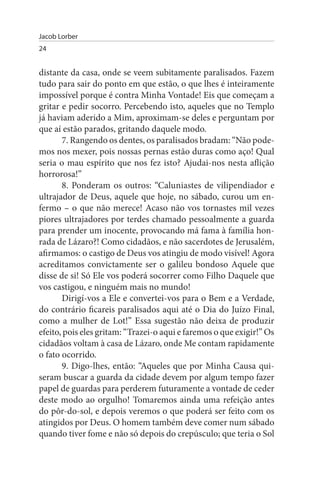 Jacob Lorber
24


distante da casa, onde se veem subitamente paralisados. Fazem
tudo para sair do ponto em que estão, o que lhes é inteiramente
impossível porque é contra Minha Vontade! Eis que começam a
gritar e pedir socorro. Percebendo isto, aqueles que no Templo
já haviam aderido a Mim, aproximam-se deles e perguntam por
que aí estão parados, gritando daquele modo.
       7. Rangendo os dentes, os paralisados bradam: “Não pode­
mos nos mexer, pois nossas pernas estão duras como aço! Qual
seria o mau espírito que nos fez isto? Ajudai-nos nesta aflição
horrorosa!”
       8. Ponderam os outros: “Caluniastes de vilipendiador e
ultrajador de Deus, aquele que hoje, no sábado, curou um en­
fermo – o que não merece! Acaso não vos tornastes mil vezes
piores ultrajadores por terdes chamado pessoalmente a guarda
para prender um inocente, provocando má fama à família hon­
rada de Lázaro?! Como cidadãos, e não sacerdotes de Jerusalém,
afirmamos: o castigo de Deus vos atingiu de modo visível! Agora
acreditamos convictamente ser o galileu bondoso Aquele que
disse de si! Só Ele vos poderá socorrer como Filho Daquele que
vos castigou, e ninguém mais no mundo!
       Dirigí-vos a Ele e convertei-vos para o Bem e a Verdade,
do contrário ficareis paralisados aqui até o Dia do Juízo Final,
como a mulher de Lot!” Essa sugestão não deixa de produzir
efeito, pois eles gritam: “Trazei-o aqui e faremos o que exigir!” Os
cidadãos voltam à casa de Lázaro, onde Me contam rapidamente
o fato ocorrido.
       9. Digo-lhes, então: “Aqueles que por Minha Causa qui­
seram buscar a guarda da cidade devem por algum tempo fazer
papel de guardas para perderem futuramente a vontade de ceder
deste modo ao orgulho! Tomaremos ainda uma refeição antes
do pôr-do-sol, e depois veremos o que poderá ser feito com os
atingidos por Deus. O homem também deve comer num sábado
quando tiver fome e não só depois do crepúsculo; que teria o Sol
 