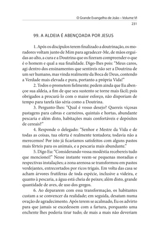 O Grande Evangelho de João – Volume VI
                                                                 231


      99. A ALDEIA É ABENÇOADA POR JEsus

      1. Após os discípulos terem finalizado a doutrinação, os mo­
radores voltam junto de Mim para agradecer-Me, de mãos ergui-
das ao alto, a cura e a Doutrina que os fizeram compreender o que
é o homem e qual a sua finalidade. Digo-lhes pois: “Meus caros,
agi dentro dos ensinamentos que sentireis não ser a Doutrina de
um ser humano, mas vinda realmente da Boca de Deus, contendo
a Verdade mais elevada e pura, portanto a própria Vida!”
      2. Todos o prometem fielmente; pedem ainda que Eu aben­
çoe sua aldeia, a fim de que seu sustento se torne mais fácil; pois
obrigados a procurá-lo com o maior esforço, não disporiam de
tempo para tarefa tão séria como a Doutrina.
      3. Pergunto-lhes: “Qual é vosso desejo? Quereis viçosas
pastagens para cabras e carneiros, quintais e hortas, abundante
pescaria e além disto, habitações mais confortáveis e depósitos
de cereais?”
      4. Responde o delegado: “Senhor e Mestre da Vida e de
todas as coisas, tua oferta é realmente tentadora; todavia não a
merecemos! Por isto já ficaríamos satisfeitos com alguns pastos
mais férteis para os animais, e a pescaria mais abundante.”
      5. Digo Eu: “Considerando vossa modéstia recebereis tudo
que mencionei!” Nesse instante veem-se pequenas moradias e
respectivas instalações; a zona arenosa se transformou em pastos
verdejantes, entrecortados por ricos trigais. Em volta das casa se
acham árvores frutíferas de toda espécie, inclusive a videira, e
quanto à pescaria, a água está cheia de peixes; além disto, grande
quantidade de aves, de uso dos gregos.
      6. Ao depararem com essa transformação, os habitantes
custam a se convencer da realidade; em seguida, desatam numa
ovação de agradecimento. Após terem se acalmado, Eu os advirto
para que jamais se excedessem com a fartura, porquanto uma
enchente lhes poderia tirar tudo; de mais a mais não deveriam
 