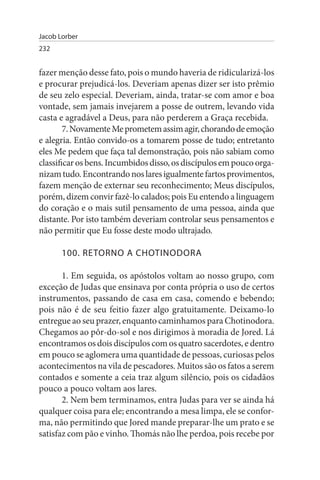 Jacob Lorber
232


fazer menção desse fato, pois o mundo haveria de ridicularizá-los
e procurar prejudicá-los. Deveriam apenas dizer ser isto prêmio
de seu zelo especial. Deveriam, ainda, tratar-se com amor e boa
vontade, sem jamais invejarem a posse de outrem, levando vida
casta e agradável a Deus, para não perderem a Graça recebida.
        7. Novamente Me prometem assim agir, chorando de emoção
e alegria. Então convido-os a tomarem posse de tudo; entretanto
eles Me pedem que faça tal demonstração, pois não sabiam como
classificar os bens. Incumbidos disso, os discípulos em pouco orga­
nizam tudo. Encontrando nos lares igualmente fartos provimentos,
fazem menção de externar seu reconhecimento; Meus discípulos,
porém, dizem convir fazê-lo calados; pois Eu entendo a linguagem
do coração e o mais sutil pensamento de uma pessoa, ainda que
distante. Por isto também deveriam controlar seus pensamentos e
não permitir que Eu fosse deste modo ultrajado.

       100. RETORNO A CHOTINODORA

       1. Em seguida, os apóstolos voltam ao nosso grupo, com
exceção de Judas que ensinava por conta própria o uso de certos
instrumentos, passando de casa em casa, comendo e bebendo;
pois não é de seu feitio fazer algo gratuitamente. Deixamo-lo
entregue ao seu prazer, enquanto caminhamos para Chotinodora.
Chegamos ao pôr-do-sol e nos dirigimos à moradia de Jored. Lá
encontramos os dois discípulos com os quatro sacerdotes, e dentro
em pouco se aglomera uma quantidade de pessoas, curiosas pelos
acontecimentos na vila de pescadores. Muitos são os fatos a serem
contados e somente a ceia traz algum silêncio, pois os cidadãos
pouco a pouco voltam aos lares.
       2. Nem bem terminamos, entra Judas para ver se ainda há
qualquer coisa para ele; encontrando a mesa limpa, ele se confor­
ma, não permitindo que Jored mande preparar-lhe um prato e se
satisfaz com pão e vinho. Thomás não lhe perdoa, pois recebe por
 