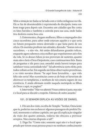 O Grande Evangelho de João – Volume VI
                                                                    233


Mim a intuição ter Judas se fartado com o vinho milagroso na vila.
Ele se faz de desentendido à reprimenda do discípulo, toma um
bom trago para depois sair. Encontra um cidadão que lhe conta
os fatos havidos e também o convida para sua casa, onde Judas
tira desforra numa boa ceia.
       3. Entrementes, chegam mulheres, filhos e empregados dos
cinco sacerdotes, para saber onde estavam aqueles e o que seria
no futuro porquanto estava destruído o que fazia parte de seu
ofício. Os maridos proíbem tais atitudes, dizendo: “Somos nós os
sacerdotes, – e não vós. Até então difundíamos grandes tolices,
enquanto agora sabemos coisa melhor que respeitaremos até o fim
da vida. Se os deuses falsos já nos proveram de sustento, quanto
mais não o fará o Deus Onipotente, caso continuarmos fiéis. Basta
de perguntas e ide para casa; amanhã ainda haverá tempo para
satisfazer vossa curiosidade tola!” Tal advertência surte efeito, pois
todos voltam ao lar. Em seguida são feitas observações proveitosas,
e os vinte novatos dizem: “Se aqui fosse Jerusalém, – que vida
feliz não seria! Mas ocorrências como as de hoje só haveriam de
aborrecer os templários, e nenhum de nós estaria seguro de sua
existência. E ainda afirmam residir naquela metrópole os filhos
de Deus e aqui, os pagãos!”
       4. Intervenho: “Não vos altereis! Vosso critério é justo, mas não
é o local para se discutir a respeito. Falemos de outro assunto.”

      101. O sENHOR EXPLICA As VIsÕEs DE DANIEL

       1. Diz um dos vinte, escriba do Templo: “Senhor, Onisciente
que és, poderias nos esclarecer algumas passagens do profeta Da­
niel, mormente o sétimo capítulo, em que dá explicação singular
da visão dos quatro animais, todavia tão obscura a provocar
arrepios. Não estarias disposto a tal?”
       2. Digo Eu: “Como não; somente aqui não é o local apro­
priado por terem essas pessoas pouco ou nenhum conhecimento
 