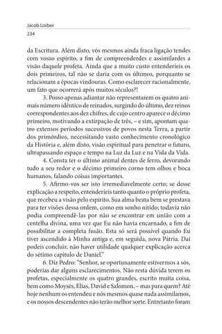 Jacob Lorber
234


da Escritura. Além disto, vós mesmos ainda fraca ligação tendes
com vosso espírito, a fim de compreenderdes e assimilardes a
visão daquele profeta. Ainda que a muito custo entenderíeis os
dois primeiros, tal não se daria com os últimos, porquanto se
relacionam a épocas vindouras. Como esclarecer racionalmente,
um fato que ocorrerá após muitos séculos?!
       3. Posso apenas adiantar não representarem os quatro ani­
mais número idêntico de reinados, surgindo do último, dez reinos
correspondentes aos dez chifres, de cujo centro aparece o décimo
primeiro, motivando a extirpação de três, – e sim, apontam qua­
tro extensos períodos sucessivos de povos nesta Terra, a partir
dos primórdios, necessitando vasto conhecimento cronológico
da História e, além disto, visão espiritual para penetrar o futuro,
ultrapassando espaço e tempo na Luz da Luz e na Vida da Vida.
       4. Consta ter o último animal dentes de ferro, devorando
tudo a seu redor e o décimo primeiro corno tem olhos e boca
humanos, falando coisas importantes.
       5. Afirmo-vos ser isto irremediavelmente certo; se desse
explicação a respeito, entenderíeis tanto quanto o próprio profeta,
que recebeu a visão pelo espírito. Sua alma beata bem se prestava
para ter visões dessa ordem, como em sonho nítido; todavia não
podia compreendê-las por não se encontrar em união com a
centelha divina, uma vez que Eu não havia encarnado, a fim de
possibilitar a completa fusão. Esta só será possível quando Eu
tiver ascendido à Minha antiga e, em seguida, nova Pátria. Daí
podeis concluir, não haver utilidade qualquer explicação acerca
do sétimo capítulo de Daniel.”
       6. Diz Pedro: “Senhor, se oportunamente estivermos a sós,
poderias dar alguns esclarecimentos. Não resta dúvida terem os
profetas, especialmente os quatro grandes, escrito muita coisa,
bem como Moysés, Elias, David e Salomon, – mas para quem? Até
hoje nenhum os entendeu e nós mesmos quase nada assimilamos,
e os nossos descendentes não terão melhor sorte. Entretanto foram
 