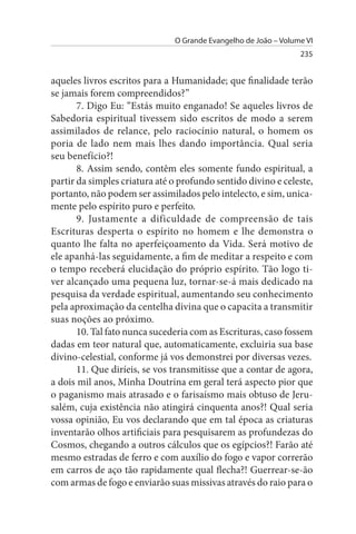 O Grande Evangelho de João – Volume VI
                                                                 235


aqueles livros escritos para a Humanidade; que finalidade terão
se jamais forem compreendidos?”
       7. Digo Eu: “Estás muito enganado! Se aqueles livros de
Sabedoria espiritual tivessem sido escritos de modo a serem
assimilados de relance, pelo raciocínio natural, o homem os
poria de lado nem mais lhes dando importância. Qual seria
seu benefício?!
       8. Assim sendo, contêm eles somente fundo espiritual, a
partir da simples criatura até o profundo sentido divino e celeste,
portanto, não podem ser assimilados pelo intelecto, e sim, unica­
mente pelo espírito puro e perfeito.
       9. Justamente a dificuldade de compreensão de tais
Escrituras desperta o espírito no homem e lhe demonstra o
quanto lhe falta no aperfeiçoamento da Vida. Será motivo de
ele apanhá-las seguidamente, a fim de meditar a respeito e com
o tempo receberá elucidação do próprio espírito. Tão logo ti­
ver alcançado uma pequena luz, tornar-se-á mais dedicado na
pesquisa da verdade espiritual, aumentando seu conhecimento
pela aproximação da centelha divina que o capacita a transmitir
suas noções ao próximo.
       10. Tal fato nunca sucederia com as Escrituras, caso fossem
dadas em teor natural que, automaticamente, excluiria sua base
divino-celestial, conforme já vos demonstrei por diversas vezes.
       11. Que diríeis, se vos transmitisse que a contar de agora,
a dois mil anos, Minha Doutrina em geral terá aspecto pior que
o paganismo mais atrasado e o farisaísmo mais obtuso de Jeru­
salém, cuja existência não atingirá cinquenta anos?! Qual seria
vossa opinião, Eu vos declarando que em tal época as criaturas
inventarão olhos artificiais para pesquisarem as profundezas do
Cosmos, chegando a outros cálculos que os egípcios?! Farão até
mesmo estradas de ferro e com auxílio do fogo e vapor correrão
em carros de aço tão rapidamente qual flecha?! Guerrear-se-ão
com armas de fogo e enviarão suas missivas através do raio para o
 
