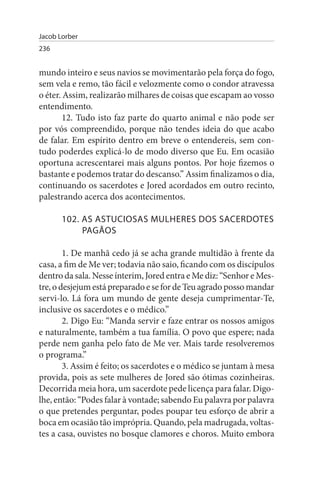 Jacob Lorber
236


mundo inteiro e seus navios se movimentarão pela força do fogo,
sem vela e remo, tão fácil e velozmente como o condor atravessa
o éter. Assim, realizarão milhares de coisas que escapam ao vosso
entendimento.
        12. Tudo isto faz parte do quarto animal e não pode ser
por vós compreendido, porque não tendes ideia do que acabo
de falar. Em espírito dentro em breve o entendereis, sem con­
tudo poderdes explicá-lo de modo diverso que Eu. Em ocasião
oportuna acrescentarei mais alguns pontos. Por hoje fizemos o
bastante e podemos tratar do descanso.” Assim finalizamos o dia,
continuando os sacerdotes e Jored acordados em outro recinto,
palestrando acerca dos acontecimentos.

       102. As AsTuCIOsAs MuLHEREs DOs sACERDOTEs
            PAGÃOs

        1. De manhã cedo já se acha grande multidão à frente da
casa, a fim de Me ver; todavia não saio, ficando com os discípulos
dentro da sala. Nesse ínterim, Jored entra e Me diz: “Senhor e Mes­
tre, o desjejum está preparado e se for de Teu agrado posso mandar
servi-lo. Lá fora um mundo de gente deseja cumprimentar-Te,
inclusive os sacerdotes e o médico.”
        2. Digo Eu: “Manda servir e faze entrar os nossos amigos
e naturalmente, também a tua família. O povo que espere; nada
perde nem ganha pelo fato de Me ver. Mais tarde resolveremos
o programa.”
        3. Assim é feito; os sacerdotes e o médico se juntam à mesa
provida, pois as sete mulheres de Jored são ótimas cozinheiras.
Decorrida meia hora, um sacerdote pede licença para falar. Digo-
lhe, então: “Podes falar à vontade; sabendo Eu palavra por palavra
o que pretendes perguntar, podes poupar teu esforço de abrir a
boca em ocasião tão imprópria. Quando, pela madrugada, voltas­
tes a casa, ouvistes no bosque clamores e choros. Muito embora
 