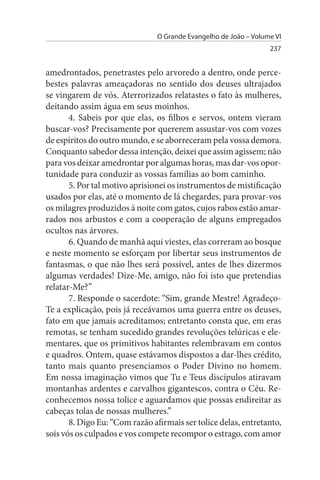 O Grande Evangelho de João – Volume VI
                                                                  237


amedrontados, penetrastes pelo arvoredo a dentro, onde perce­
bestes palavras ameaçadoras no sentido dos deuses ultrajados
se vingarem de vós. Aterrorizados relatastes o fato às mulheres,
deitando assim água em seus moinhos.
       4. Sabeis por que elas, os filhos e servos, ontem vieram
buscar-vos? Precisamente por quererem assustar-vos com vozes
de espíritos do outro mundo, e se aborreceram pela vossa demora.
Conquanto sabedor dessa intenção, deixei que assim agissem; não
para vos deixar amedrontar por algumas horas, mas dar-vos opor­
tunidade para conduzir as vossas famílias ao bom caminho.
       5. Por tal motivo aprisionei os instrumentos de mistificação
usados por elas, até o momento de lá chegardes, para provar-vos
os milagres produzidos à noite com gatos, cujos rabos estão amar­
rados nos arbustos e com a cooperação de alguns empregados
ocultos nas árvores.
       6. Quando de manhã aqui viestes, elas correram ao bosque
e neste momento se esforçam por libertar seus instrumentos de
fantasmas, o que não lhes será possível, antes de lhes dizermos
algumas verdades! Dize-Me, amigo, não foi isto que pretendias
relatar-Me?”
       7. Responde o sacerdote: “Sim, grande Mestre! Agradeço-
Te a explicação, pois já receávamos uma guerra entre os deuses,
fato em que jamais acreditamos; entretanto consta que, em eras
remotas, se tenham sucedido grandes revoluções telúricas e ele­
mentares, que os primitivos habitantes relembravam em contos
e quadros. Ontem, quase estávamos dispostos a dar-lhes crédito,
tanto mais quanto presenciamos o Poder Divino no homem.
Em nossa imaginação vimos que Tu e Teus discípulos atiravam
montanhas ardentes e carvalhos gigantescos, contra o Céu. Re­
conhecemos nossa tolice e aguardamos que possas endireitar as
cabeças tolas de nossas mulheres.”
       8. Digo Eu: “Com razão afirmais ser tolice delas, entretanto,
sois vós os culpados e vos compete recompor o estrago, com amor
 