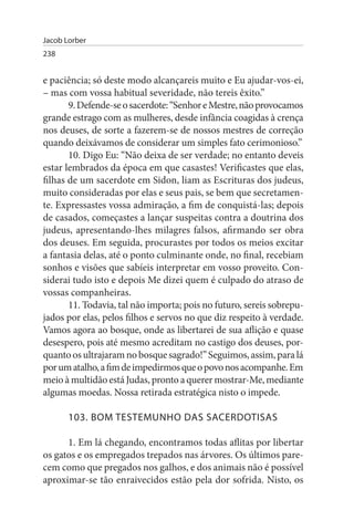 Jacob Lorber
238


e paciência; só deste modo alcançareis muito e Eu ajudar-vos-ei,
– mas com vossa habitual severidade, não tereis êxito.”
       9. Defende-se o sacerdote: “Senhor e Mestre, não provocamos
grande estrago com as mulheres, desde infância coagidas à crença
nos deuses, de sorte a fazerem-se de nossos mestres de correção
quando deixávamos de considerar um simples fato cerimonioso.”
       10. Digo Eu: “Não deixa de ser verdade; no entanto deveis
estar lembrados da época em que casastes! Verificastes que elas,
filhas de um sacerdote em Sidon, liam as Escrituras dos judeus,
muito consideradas por elas e seus pais, se bem que secretamen­
te. Expressastes vossa admiração, a fim de conquistá-las; depois
de casados, começastes a lançar suspeitas contra a doutrina dos
judeus, apresentando-lhes milagres falsos, afirmando ser obra
dos deuses. Em seguida, procurastes por todos os meios excitar
a fantasia delas, até o ponto culminante onde, no final, recebiam
sonhos e visões que sabíeis interpretar em vosso proveito. Con­
siderai tudo isto e depois Me dizei quem é culpado do atraso de
vossas companheiras.
       11. Todavia, tal não importa; pois no futuro, sereis sobrepu­
jados por elas, pelos filhos e servos no que diz respeito à verdade.
Vamos agora ao bosque, onde as libertarei de sua aflição e quase
desespero, pois até mesmo acreditam no castigo dos deuses, por­
quanto os ultrajaram no bosque sagrado!” Seguimos, assim, para lá
por um atalho, a fim de impedirmos que o povo nos acompanhe. Em
meio à multidão está Judas, pronto a querer mostrar-Me, mediante
algumas moedas. Nossa retirada estratégica nisto o impede.

       103. BOM TEsTEMuNHO DAs sACERDOTIsAs

      1. Em lá chegando, encontramos todas aflitas por libertar
os gatos e os empregados trepados nas árvores. Os últimos pare­
cem como que pregados nos galhos, e dos animais não é possível
aproximar-se tão enraivecidos estão pela dor sofrida. Nisto, os
 