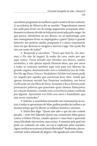 O Grande Evangelho de João – Volume VI
                                                                   239


sacerdotes perguntam às mulheres qual o motivo de tal confusão.
A sacerdotisa de Minerva diz ao marido: “Engendramos ontem
um ardil para livrar-vos do antigo paganismo, porquanto aban­
donastes os deuses devido às feitiçarias praticadas pelo mago. Ao
que parece, ofendemos ou aos deuses, ou ao taumaturgo, pois
não conseguimos livrar os empregados e gatos! Quiçá o grande
feiticeiro nos poderia ajudar, porquanto é o único responsável,
uma vez que destruiu as imagens e aterrou o lago. Vai e pede-lhe
isto, em nome de todos!”
        2. Responde o sacerdote: “Tereis que fazê-lo, vós mes­
mas, e Ele não Se negará. Já soube do caso, razão por que
aqui vimos. Vossa atitude não ofendeu aos deuses, jamais
existentes, e sim apenas àquele Homem-deus, que por amor
a todas as criaturas também aqui veio para nos libertar do
grande engano, demonstrando-nos a verdadeira Luz da Vida.
Por Ele age Deus, Único e Verdadeiro.Tal fato real jamais pode
ser negado por aqueles que assistiram Seus Atos. Ainda que
apenas tivessem ouvido Sua Doutrina verdadeira, em breve
verificarão ser ela Obra de Deus. Somente a Boca Divina pode
pronunciar palavras que penetram quais chamas flamejantes
no coração humano, criando uma consciência jamais sonhada
por alguém. Aproximai-vos Dele com amor e humildade, que
não sereis rejeitadas.”
        3. Solícita, a sacerdotisa transmite este ensinamento às ou­
tras, e todas se aproximam de Mim, pedem perdão de joelhos e ao
mesmo tempo que Eu liberte os infelizes homens e animais.
        4. Então lhes digo: “Quem não sabe o que faz não comete
pecado, – nem vós! Sabendo Quem sou, cometeríeis faltas graves
contra a Ordem Divina, visando apenas o vosso bem e querendo
vossa felicidade não terrena, mas eterna. A maneira pela qual isto
pode ser realizado em vida, ser-vos-á explicada pelos maridos.
Agora verificai se os presos já foram libertados!” Realmente, elas en­
contram todos saltando de alegria e Me agradecem com efusão.
 