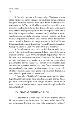 Jacob Lorber
240


       5. Fazendo com que se levantem, digo: “Tudo que vistes e
ainda chegareis a saber, é preciso ser ensinado com paciência e
meiguice aos filhos e servos. Mais tarde deveis fundar uma ver­
dadeira escola da Vida em Meu Nome, também transmitido pelos
maridos, recebendo deste modo a Bênção Celeste, assim como
uma ilha é banhada pelas águas circunjacentes para alimentar sua
flora, não mais precisando da chuva do mundo, vinda de uma nu­
vem tenebrosa, que oculta a luz solar. Lembrai-vos disto e agi deste
modo, que passareis da morte deste mundo à vida dos espíritos,
assim como Eu, fisicamente, sou penetrado do Espírito Divino!
E caso acrediteis realmente em Meu Nome, Deus vos ajudará em
tudo; pois Eu sou o Laço Vivo entre Deus e as criaturas!”
       6. Quando ouvem essas palavras de Salvação, todas excla­
mam: “Não existe ser humano capaz de falar como Tu, Senhor e
Mestre! Ouvindo-Te, as provas se tornam dispensáveis. Pareces
Homem, mas apenas externamente; Teu íntimo é de Deus, e os
ouvidos destinados a perscrutarem a voz interna, como sejam:
pensamentos, desejos e decisões, – ouvem de Ti somente o puro
amor divino, e para nós, Senhor, – és Deus Único! Nossos descen­
dentes relatarão com maior entusiasmo que nós, acerca da visão
obtida de nossos ascendentes que se comunicavam diretamente
com Jehovah, que lhes falava e ensinava.”
       7. Aconselho: “Está bem! Continuai assim que ficarei em
Espírito sempre convosco, neste mundo e no Além, no Meu Reino,
por Mim construído para Meus amigos terrenos, no íntimo de
cada criatura de boa vontade, – e vosso convívio espiritual e feliz
jamais terá fim!”

       104. DÚVIDAs QuANTO AO ALÉM

      1. Obtemperam as mulheres e seus filhos, maiores: “Mestre
Divino, se ao menos existisse uma vida eterna após a morte! To­
das as pessoas a desejam; mas onde estão as provas irrefutáveis?
 