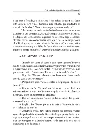 O Grande Evangelho de João – Volume VI
                                                                  25


a ver com o feriado, e o tolo sábado dos judeus com o Sol?! Seria
este astro melhor e mais honrado num sábado, quando todos os
dias são do Senhor?! Vamos à mesa para passarmos bem!”
       10. Lázaro e suas irmãs estão cheios de contentamento, man­
dam servir um bom jantar, do qual compartilhamos com alegria.
Só depois de terminarmos algumas horas após, digo a Lázaro:
“Irmão, vamos aos condenados para ver o que se consegue com
eles! Realmente, na menor teimosia ficarão lá até a aurora, a fim
de reconhecerem que o Filho de Deus não necessita aceitar teste­
munho e honra humanos!” De pronto nos levantamos e saímos.

      6. A CONFIssÃO DOs FARIsEus

       1. Quando Me veem chegando, começam a gritar: “Senhor,
acode-nos nessa aflição estranha, que acreditaremos em teu nome
e tua missão divina! Pecamos contra Deus, quando pretendíamos
pôr mãos em Seu Abençoado! Livra-nos deste mal, Senhor!”
       2. Digo Eu: “Vossas palavras soam bem, mas não estão de
acordo com o vosso coração!”
       3. Perguntam eles: “Qual é então a linguagem de nosso
coração?”
       4. Respondo Eu: “Se confessardes dentro da verdade, se-
reis socorridos, e isto, imediatamente após a confissão plena; se
negardes, tereis que esperar até amanhã!”
       5. Diz um dentre eles: “Como podemos saber dos pensa­
mentos de cada um?”
       6. Replico Eu: “Nesse ponto não existe divergência entre
vós! Falai, se quiserdes!”
       7. Um deles, então, diz: “Sabes, senhor, ser a pessoa muitas
vezes obrigada a falar de modo diferente do que pensa. Pode ela se
expressar de qualquer maneira – e os pensamentos ficam ocultos;
mas se consegues ler o que pensamos, nada mais nos resta senão
manifestar-nos de acordo.
 