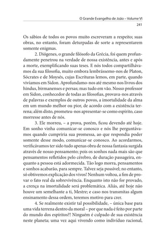 O Grande Evangelho de João – Volume VI
                                                                 241


Os sábios de todos os povos muito escreveram a respeito; suas
obras, no entanto, foram deturpadas de sorte a representarem
somente enigmas.
       2. Diógenes, o grande filósofo da Grécia, foi quem profun­
damente penetrou na verdade de nossa existência, antes e após
a morte, exemplificando suas teses. E nós todos compartilháva­
mos da sua filosofia, muito embora lembrássemo-nos de Platon,
Sócrates e de Moysés, cujas Escrituras lemos, em parte, quando
vivíamos em Sidon. Aprofundamo-nos até mesmo nos livros dos
hindus, birmanenses e persas; mas tudo em vão. Nosso professor
em Sidon, conhecedor de todas as filosofias, provava-nos através
de palavras e exemplos de outros povos, a imortalidade da alma
em um mundo melhor ou pior, de acordo com a existência ter-
rena; além disto, prometeu-nos apresentar-se como espírito, caso
morresse antes de nós.
       3. Ele morreu, – a prova, porém, ficou devendo até hoje.
Em sonho vinha comunicar-se conosco e nós lhe perguntáva­
mos quando cumpriria sua promessa, ao que respondia poder
somente desse modo, comunicar-se conosco. Ao acordarmos,
verificávamos ter sido tudo apenas obra de nossa fantasia surgida
através de nosso pensamento; pois os sonhos nada mais são que
pensamentos refletidos pelo cérebro, de duração passageira, en­
quanto a pessoa está adormecida. Tão logo morra, pensamentos
e sonhos acabarão, para sempre. Talvez seja possível; no entanto,
só obtivemos explicação dos vivos! Nenhum voltou, a fim de pro­
var o fato real da sobrevivência. Enquanto isto não for provado,
a crença na imortalidade será problemática. Aliás, até hoje não
houve um semelhante a ti, Mestre; e caso nos transmitas algum
ensinamento dessa ordem, teremos motivo para crer.
       4. Se realmente existir tal possibilidade, – única base para
uma vida terrena dentro da moral – por que nada é feito por parte
do mundo dos espíritos?! Ninguém é culpado de sua existência
neste planeta; uma vez aqui vivendo como indivíduo racional,
 