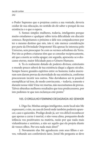 Jacob Lorber
242


o Poder Supremo que o projetou contra a sua vontade, deveria
cuidar de sua educação, no sentido de ele saber o porquê da sua
existência e o que o espera.
       5. Somos simples mulheres, todavia, inteligentes porque
muito estudamos e qualquer sábio teria dificuldade em discutir
conosco. Respeitamos o próximo e dele nos compadecemos por
ter o mesmo destino que nós, isto é, não merece consideração
por parte da Divindade Onipotente! Ela apenas Se interessa pelo
Universo, sem preocupar-Se com os vermes sofredores da Terra.
Por isto as pobres criaturas têm que se consolar reciprocamente,
até que a morte as venha apagar; em seguida, apresenta-se o des­
canso eterno, maior felicidade para o Gênero Humano.
       6. Tu és realmente dotado de poderes divinos; entretanto
o mundo pouco saberá de tua existência daqui a alguns séculos.
Sempre houve grandes espíritos entre os homens; todos morre­
ram sem darem provas da eternidade de sua existência, conforme
procuravam incutir nos outros. Não duvidamos ser-te possível
exemplificar tal tese, de modo convincente, – todavia, somente e
durante nossa vida! Uma vez mortas, não necessitamos de provas.
Talvez obtenhas melhores resultados que teus predecessores, por
isto pedimos-te que nos esclareças este ponto.”

       105. O ORGuLHO FEMININO DEsAGRADA AO sENHOR

       1. Digo Eu: Minhas amigas inteligentes, neste local não Me
expressarei, e sim, na casa de Jored onde também podereis apare­
cer, caso o quiserdes. Predigo desde já, ser-vos difícil reconhecer
que apenas a carne é mortal, e não vossa alma, porquanto desde
infância vos positivastes na matéria, razão por que nada mais
vislumbrastes e sentistes, a não ser aquilo que ela projeta diante
de vossos olhos. Por ora nada mais direi!”
       2. Novamente elas Me agradecem com seus filhos e ser­
vos, voltando aos confortáveis lares. Jored Me pergunta se deve
 