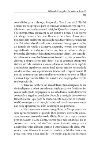 O Grande Evangelho de João – Volume VI
                                                                   243


convidá-las para o almoço. Respondo: “Isto é que não! Não há
ocasião menos propícia para se conviver com mulheres superin­
telectuais, que precisamente à refeição! Quando a língua começa
a se movimentar, esquecem-se de comer e beber, e nós outros
não chegaríamos a falar sem lhes amarrar a boca. Essas cinco
mulheres têm realmente capacidade para fazer silenciar qualquer
um. Primeiro, são filhas de um sumo-sacerdote grego, erudito,
do Templo de Apollo e Minerva. Segundo, tiveram um mentor
especializado em todas as ciências, que lhes perturbou a cabeça.
Pretendeu ele ensinar-lhes a fundo os antigos sábios, sem conside­
rar estarem eles em absoluto confronto entre si; pois pelo conhe­
cimento e simpatia com tais sábios, não se consegue atingir um
sistema de vida uniforme e seu resultado só produz uma espécie
de sabichões orgulhosos que no final apenas sentem necessidade
em demonstrar sua superioridade intelectual e experimental. O
mesmo acontece com essas mulheres e até mesmo com os filhos
e servos. Experimenta falar com um dos seus empregados, e verás
sua loquacidade.
       3. Terceiro, também são sacerdotisas e têm obrigação de ser
tão inteligentes a evitar uma derrota intelectual; seus familiares fa­
zem de certo modo propaganda de sua sabedoria, a ponto de levarem
ao mundo a seguinte conclusão: Se prole e serviçais desenvolvem
tamanho saber – que poço de conhecimento não serão os responsá­
veis! Caro amigo, em tal situação individual, o espírito de seu mentor
não pode aproximar-se, a fim de cumprir sua promessa!
       4. Não percebeste a maneira orgulhosa de Me apresentarem
seus agradecimentos e quando lhes prometi constante ajuda,
caso permanecessem dentro de Minha Doutrina e se porventura
pronunciassem o Meu Nome, transmitido pelos maridos, Eu as
consolaria e traria conforto? No mesmo instante começaram a
desenvolver suas dúvidas quanto à imortalidade da alma! Pre­
sumes terem tido real interesse em receber de Minha Parte uma
prova contrária nesse sentido? De modo algum; sua intenção
 