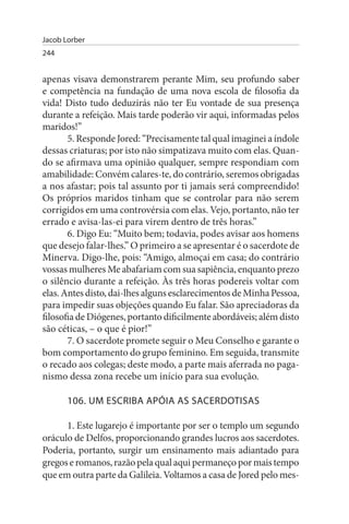 Jacob Lorber
244


apenas visava demonstrarem perante Mim, seu profundo saber
e competência na fundação de uma nova escola de filosofia da
vida! Disto tudo deduzirás não ter Eu vontade de sua presença
durante a refeição. Mais tarde poderão vir aqui, informadas pelos
maridos!”
       5. Responde Jored: “Precisamente tal qual imaginei a índole
dessas criaturas; por isto não simpatizava muito com elas. Quan­
do se afirmava uma opinião qualquer, sempre respondiam com
amabilidade: Convém calares-te, do contrário, seremos obrigadas
a nos afastar; pois tal assunto por ti jamais será compreendido!
Os próprios maridos tinham que se controlar para não serem
corrigidos em uma controvérsia com elas. Vejo, portanto, não ter
errado e avisa-las-ei para virem dentro de três horas.”
       6. Digo Eu: “Muito bem; todavia, podes avisar aos homens
que desejo falar-lhes.” O primeiro a se apresentar é o sacerdote de
Minerva. Digo-lhe, pois: “Amigo, almoçai em casa; do contrário
vossas mulheres Me abafariam com sua sapiência, enquanto prezo
o silêncio durante a refeição. Às três horas podereis voltar com
elas. Antes disto, dai-lhes alguns esclarecimentos de Minha Pessoa,
para impedir suas objeções quando Eu falar. São apreciadoras da
filosofia de Diógenes, portanto dificilmente abordáveis; além disto
são céticas, – o que é pior!”
       7. O sacerdote promete seguir o Meu Conselho e garante o
bom comportamento do grupo feminino. Em seguida, transmite
o recado aos colegas; deste modo, a parte mais aferrada no paga­
nismo dessa zona recebe um início para sua evolução.

       106. uM EsCRIBA APÓIA As sACERDOTIsAs

      1. Este lugarejo é importante por ser o templo um segundo
oráculo de Delfos, proporcionando grandes lucros aos sacerdotes.
Poderia, portanto, surgir um ensinamento mais adiantado para
gregos e romanos, razão pela qual aqui permaneço por mais tempo
que em outra parte da Galileia. Voltamos a casa de Jored pelo mes­
 