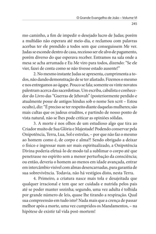 O Grande Evangelho de João – Volume VI
                                                                   245


mo caminho, a fim de impedir o desejado lucro de Judas; porém
a multidão não esperara até meio-dia, e reclamou com palavras
acerbas ter ele prendido a todos sem que conseguissem Me ver.
Judas se esconde dentro de casa, receioso ser ele alvo de pagamento,
porém diverso do que esperava receber. Entramos na sala onde a
mesa se acha arrumada e Eu Me viro para todos, dizendo: “Se ele
vier, fazei de conta como se não tivesse estado ausente!”
        2. No mesmo instante Judas se apresenta, cumprimenta a to­
dos, não dando demonstração de se ter afastado. Fizemos o mesmo
e nos entregamos ao ágape. Pouco se fala; somente os vinte novatos
palestram acerca das sacerdotisas. Um escriba, cabalista e conhece­
dor do Livro das “Guerras de Jehovah” (posteriormente perdido e
atualmente posse de antigos hindus sob o nome Sen scrit – Estou
oculto), diz: “É preciso se ter respeito diante daquelas mulheres; são
mais cultas que os judeus eruditos, e partindo de nosso ponto de
vista natural, não se lhes pode criticar as opiniões sólidas.
        3. A morte é nos olhos de um estudioso algo que tira ao
Criador muito de Sua Glória e Majestade! Podendo conservar pela
Onipotência, Terra, Lua, Sol e estrelas, – por que não faz o mesmo
ao homem como é, de corpo e alma?! Sendo obrigado a deixar
o físico e ingressar num ser mais espiritualizado, a Onipotência
Divina poderia efetuá-lo de modo tal a sublimar o corpo até que
penetrasse no espírito sem a menor perturbação da consciência;
ou então, deveria o homem ao menos em idade avançada, entrar
em intercâmbio visível com almas desencarnadas, para garantia de
sua sobrevivência. Todavia, não há vestígios disto, nesta Terra.
        4. Primeiro, a criatura nasce mais tola e desajeitada que
qualquer irracional e tem que ser cuidada e nutrida pelos pais
até se poder manter sozinha; segundo, uma vez adulta é tolhida
por grande número de leis, quase lhe tirando a respiração. Qual
sua compreensão em tudo isto? Nada mais que a crença de passar
melhor após a morte, uma vez cumpridos os Mandamentos, – na
hipótese de existir tal vida post-mortem!
 