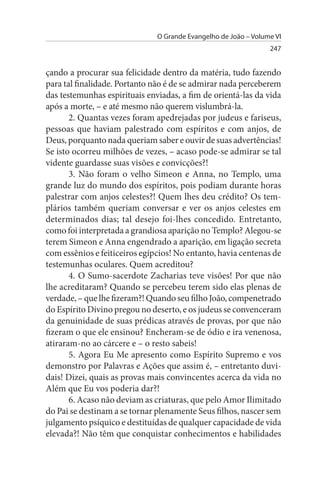 O Grande Evangelho de João – Volume VI
                                                                 247


çando a procurar sua felicidade dentro da matéria, tudo fazendo
para tal finalidade. Portanto não é de se admirar nada perceberem
das testemunhas espirituais enviadas, a fim de orientá-las da vida
após a morte, – e até mesmo não querem vislumbrá-la.
       2. Quantas vezes foram apedrejadas por judeus e fariseus,
pessoas que haviam palestrado com espíritos e com anjos, de
Deus, porquanto nada queriam saber e ouvir de suas advertências!
Se isto ocorreu milhões de vezes, – acaso pode-se admirar se tal
vidente guardasse suas visões e convicções?!
       3. Não foram o velho Simeon e Anna, no Templo, uma
grande luz do mundo dos espíritos, pois podiam durante horas
palestrar com anjos celestes?! Quem lhes deu crédito? Os tem­
plários também queriam conversar e ver os anjos celestes em
determinados dias; tal desejo foi-lhes concedido. Entretanto,
como foi interpretada a grandiosa aparição no Templo? Alegou-se
terem Simeon e Anna engendrado a aparição, em ligação secreta
com essênios e feiticeiros egípcios! No entanto, havia centenas de
testemunhas oculares. Quem acreditou?
       4. O Sumo-sacerdote Zacharias teve visões! Por que não
lhe acreditaram? Quando se percebeu terem sido elas plenas de
verdade, – que lhe fizeram?! Quando seu filho João, compenetrado
do Espírito Divino pregou no deserto, e os judeus se convenceram
da genuinidade de suas prédicas através de provas, por que não
fizeram o que ele ensinou? Encheram-se de ódio e ira venenosa,
atiraram-no ao cárcere e – o resto sabeis!
       5. Agora Eu Me apresento como Espírito Supremo e vos
demonstro por Palavras e Ações que assim é, – entretanto duvi­
dais! Dizei, quais as provas mais convincentes acerca da vida no
Além que Eu vos poderia dar?!
       6. Acaso não deviam as criaturas, que pelo Amor Ilimitado
do Pai se destinam a se tornar plenamente Seus filhos, nascer sem
julgamento psíquico e destituídas de qualquer capacidade de vida
elevada?! Não têm que conquistar conhecimentos e habilidades
 