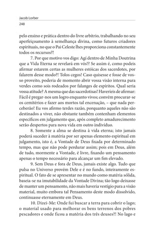 Jacob Lorber
248


pelo ensino e prática dentro do livre arbítrio, trabalhando no seu
aperfeiçoamento à semelhança divina, como futuros criadores
espirituais, no que o Pai Celeste lhes proporciona constantemente
todos os recursos?!
       7. Por que motivo vos digo: Agí dentro de Minha Doutrina
que a Vida Eterna se revelará em vós!? Se assim é, como podeis
afirmar estarem certas as mulheres estóicas dos sacerdotes, por
falarem desse modo?! Tolos cegos! Caso quisesse e fosse de vos­
so proveito, poderia de momento abrir vossa visão interna para
verdes como sois rodeados por falanges de espíritos. Qual seria
vossa atitude? A mesma que das sacerdotisas! Haveríeis de afirmar:
Fácil é pregar-nos um logro enquanto vivos; convém procurar-se
os cemitérios e fazer aos mortos tal encenação, – que nada per­
ceberão! Eu vos afirmo terdes razão, porquanto aqueles não são
destinados a viver, não obstante também contenham elementos
específicos em julgamento que, após completo amadurecimento
serão despertos para nova vida em outro indivíduo.
       8. Somente a alma se destina à vida eterna; isto jamais
poderá suceder à matéria por ser apenas elemento espiritual em
julgamento, isto é, a Vontade de Deus fixada por determinado
tempo, mas que não pode perdurar assim; pois em Deus, além
de tudo, mormente a Vontade, é livre, fixando um pensamento
apenas o tempo necessário para alcançar um fim elevado.
       9. Sem Deus e fora de Deus, jamais existe algo. Tudo que
pulsa no Universo provém Dele e é no fundo, inteiramente es­
piritual. O fato de se apresentar no mundo como matéria sólida,
baseia-se na imutabilidade da Vontade Divina; tão logo deixasse
de manter um pensamento, não mais haveria vestígio para a visão
material, muito embora tal Pensamento deste modo dissolvido,
continuasse eternamente em Deus.
       10. Dizei-Me: Onde fui buscar a terra para cobrir o lago;
o material usado para melhorar os bens terrenos dos pobres
pescadores e onde ficou a matéria dos três deuses?! No lago e
 