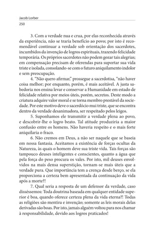 Jacob Lorber
250


        3. Com a verdade nua e crua, por elas reconhecida através
da experiência, não se traria benefício ao povo; por isto é reco­
mendável continuar a verdade sob orientação dos sacerdotes,
incumbidos da invenção de logros espirituais, trazendo felicidade
temporária. Os próprios sacerdotes não podem gozar tais alegrias;
em compensação precisam de oferendas para suportar sua vida
triste e isolada, consolando-se com o futuro aniquilamento indolor
e sem preocupação.
        4. “Não quero afirmar,” prossegue a sacerdotisa, “não haver
coisa melhor; por enquanto, porém, é mais aceitável. A justa sa­
bedoria nos ensina levar e conservar a Humanidade em estado de
felicidade relativa por meios úteis, porém, secretos. Deste modo a
criatura adquire valor moral e se torna membro prestável da socie­
dade. Por este motivo deve o sacerdócio mui triste, que se encontra
dentro da verdade desanimadora, ser respeitado pelos leigos.
        5. Suponhamos ele transmitir a verdade plena ao povo,
e descobrir-lhe o logro beato. Tal atitude produziria a maior
confusão entre os homens. Não haveria respeito e o mais forte
aniquilaria o fraco.
        6. Não cremos em Deus, a não ser naquele que se baseia
em nossa fantasia. Aceitamos a existência de forças ocultas da
Natureza, às quais o homem deve sua triste vida. Tais forças são
tampouco deuses inteligentes e conscientes, quanto a água que
pela força do peso procura os vales. Por isto, mil deuses envol­
vidos na mais densa superstição, tornam-se mais úteis que a
verdade pura. Que importância tem a crença desde berço, se ela
proporciona a certeza bem apresentada da continuação da vida
após a morte?!
        7. Qual seria a resposta de um defensor da verdade, caso
disséssemos: Toda doutrina baseada em qualquer entidade supe­
rior é boa, quando oferece certeza plena da vida eterna?! Todas
as religiões são mentira e invenção; somente as leis morais delas
derivadas são boas. Por isto, jamais alguém voltou para nos chamar
à responsabilidade, devido aos logros praticados!
 