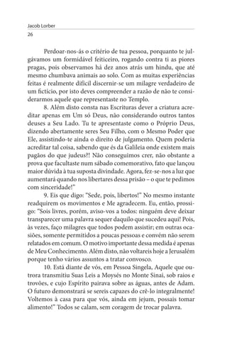 Jacob Lorber
26


       Perdoar-nos-ás o critério de tua pessoa, porquanto te jul­
gávamos um formidável feiticeiro, rogando contra ti as piores
pragas, pois observamos há dez anos atrás um hindu, que até
mesmo chumbava animais ao solo. Com as muitas experiências
feitas é realmente difícil discernir-se um milagre verdadeiro de
um fictício, por isto deves compreender a razão de não te consi­
derarmos aquele que representaste no Templo.
       8. Além disto consta nas Escrituras dever a criatura acre­
ditar apenas em Um só Deus, não considerando outros tantos
deuses a Seu Lado. Tu te apresentaste como o Próprio Deus,
dizendo abertamente seres Seu Filho, com o Mesmo Poder que
Ele, assistindo-te ainda o direito de julgamento. Quem poderia
acreditar tal coisa, sabendo que és da Galileia onde existem mais
pagãos do que judeus?! Não conseguimos crer, não obstante a
prova que facultaste num sábado comemorativo, fato que lançou
maior dúvida à tua suposta divindade. Agora, fez-se-nos a luz que
aumentará quando nos libertares dessa prisão – o que te pedimos
com sinceridade!”
       9. Eis que digo: “Sede, pois, libertos!” No mesmo instante
readquirem os movimentos e Me agradecem. Eu, então, prossi­
go: “Sois livres, porém, aviso-vos a todos: ninguém deve deixar
transparecer uma palavra sequer daquilo que sucedeu aqui! Pois,
às vezes, faço milagres que todos podem assistir; em outras oca­
siões, somente permitidos a poucas pessoas e convém não serem
relatados em comum. O motivo importante dessa medida é apenas
de Meu Conhecimento. Além disto, não voltareis hoje a Jerusalém
porque tenho vários assuntos a tratar convosco.
       10. Está diante de vós, em Pessoa Singela, Aquele que ou­
trora transmitiu Suas Leis a Moysés no Monte Sinai, sob raios e
trovões, e cujo Espírito pairava sobre as águas, antes de Adam.
O futuro demonstrará se sereis capazes do crê-lo integralmente!
Voltemos à casa para que vós, ainda em jejum, possais tomar
alimento!” Todos se calam, sem coragem de trocar palavra.
 