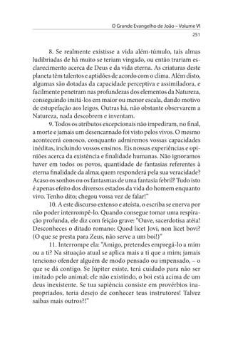 O Grande Evangelho de João – Volume VI
                                                                  251


       8. Se realmente existisse a vida além-túmulo, tais almas
ludibriadas de há muito se teriam vingado, ou então trariam es­
clarecimento acerca de Deus e da vida eterna. As criaturas deste
planeta têm talentos e aptidões de acordo com o clima. Além disto,
algumas são dotadas da capacidade perceptiva e assimiladora, e
facilmente penetram nas profundezas dos elementos da Natureza,
conseguindo imitá-los em maior ou menor escala, dando motivo
de estupefação aos leigos. Outras há, não obstante observarem a
Natureza, nada descobrem e inventam.
       9. Todos os atributos excepcionais não impediram, no final,
a morte e jamais um desencarnado foi visto pelos vivos. O mesmo
acontecerá conosco, conquanto admiremos vossas capacidades
inéditas, incluindo vossos ensinos. Eis nossas experiências e opi­
niões acerca da existência e finalidade humanas. Não ignoramos
haver em todos os povos, quantidade de fantasias referentes à
eterna finalidade da alma; quem responderá pela sua veracidade?
Acaso os sonhos ou os fantasmas de uma fantasia febril? Tudo isto
é apenas efeito dos diversos estados da vida do homem enquanto
vivo. Tenho dito; chegou vossa vez de falar!”
       10. A este discurso extenso e ateísta, o escriba se enerva por
não poder interrompê-lo. Quando consegue tomar uma respira­
ção profunda, ele diz com feição grave: “Ouve, sacerdotisa atéia!
Desconheces o ditado romano: Quod licet Jovi, non licet bovi?
(O que se presta para Zeus, não serve a um boi!)”
       11. Interrompe ela: “Amigo, pretendes empregá-lo a mim
ou a ti? Na situação atual se aplica mais a ti que a mim; jamais
tenciono ofender alguém de modo pensado ou impensado, – o
que se dá contigo. Se Júpiter existe, terá cuidado para não ser
imitado pelo animal; ele não existindo, o boi está acima de um
deus inexistente. Se tua sapiência consiste em provérbios ina­
propriados, teria desejo de conhecer teus instrutores! Talvez
saibas mais outros?!”
 