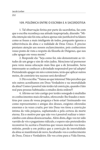 Jacob Lorber
252


       109. POLÊMICA ENTRE O EsCRIBA E A sACERDOTIsA

       1. Tal observação ferina por parte da sacerdotisa, faz com
que o escriba reconheça sua atitude inapropriada, dizendo: “Mi­
nha intenção não foi esta; achava apenas não justificável tu falares
como se fosses a mais inteligente de todos, porquanto ignoras a
sobrevivência da alma e a realidade de Deus Único. É preciso
prestares atenção aos nossos esclarecimentos, pois conhecemos
vosso ponto de vista a respeito da filosofia de Diógenes, que nos
cabe apagar em vossa mente.”
       2. Responde ela: “Seja como for, não demonstraste as vir­
tudes de um grego e sim de reles judeu. Menciono tal pormenor
para veres nossa educação mais fina que a de Jerusalém. Seria
interessante se conhecer a divindade responsável por tal adepto!
Pretendendo apagar em nós o estoicismo, terás que aplicar outros
meios, do contrário teu sucesso será duvidoso!”
       3. Diz o escriba: “Vamos ao que interessa! Não percebes que
nós outros acreditamos em Deus Verdadeiro e na imortalidade
da alma? Como é possível não terdes tal convicção, quando é fato
real para pessoas habituadas a estudos desta ordem?!
       4. Afirmo ser isto castigo por terdes sonegado à multidão
os conhecimentos mais elevados, oferecendo-lhe fraudes e men­
tiras por causa de vossa preguiça e bem-estar! Insinuando-vos
como representantes e amigas dos deuses, exigistes oferendas
enormes e às vezes cruéis; por isto Deus vos tirou a convicção
íntima da vida psíquica, suplantando-a pela certeza da morte
eterna. Eis o motivo por que não vos é possível realizar o inter­
câmbio com almas desencarnadas. Além disto, digo-vos ter sido
varrido de vós o paganismo ridículo, e espero não pretenderdes
reconstruí-lo; aceitai a Doutrina que vossos maridos vos trans­
mitirão, ponde-a em prática que a convicção da imortalidade
da alma se manifestará de novo, facultando-vos o conhecimento
de Deus, Único e Verdadeiro. Ele vos criou para a Vida Eterna,
 