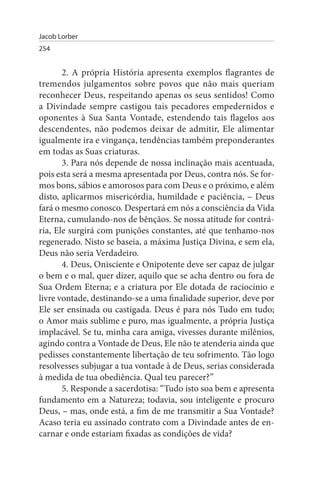 Jacob Lorber
254


       2. A própria História apresenta exemplos flagrantes de
tremendos julgamentos sobre povos que não mais queriam
reconhecer Deus, respeitando apenas os seus sentidos! Como
a Divindade sempre castigou tais pecadores empedernidos e
oponentes à Sua Santa Vontade, estendendo tais flagelos aos
descendentes, não podemos deixar de admitir, Ele alimentar
igualmente ira e vingança, tendências também preponderantes
em todas as Suas criaturas.
       3. Para nós depende de nossa inclinação mais acentuada,
pois esta será a mesma apresentada por Deus, contra nós. Se for­
mos bons, sábios e amorosos para com Deus e o próximo, e além
disto, aplicarmos misericórdia, humildade e paciência, – Deus
fará o mesmo conosco. Despertará em nós a consciência da Vida
Eterna, cumulando-nos de bênçãos. Se nossa atitude for contrá­
ria, Ele surgirá com punições constantes, até que tenhamo-nos
regenerado. Nisto se baseia, a máxima Justiça Divina, e sem ela,
Deus não seria Verdadeiro.
       4. Deus, Onisciente e Onipotente deve ser capaz de julgar
o bem e o mal, quer dizer, aquilo que se acha dentro ou fora de
Sua Ordem Eterna; e a criatura por Ele dotada de raciocínio e
livre vontade, destinando-se a uma finalidade superior, deve por
Ele ser ensinada ou castigada. Deus é para nós Tudo em tudo;
o Amor mais sublime e puro, mas igualmente, a própria Justiça
implacável. Se tu, minha cara amiga, vivesses durante milênios,
agindo contra a Vontade de Deus, Ele não te atenderia ainda que
pedisses constantemente libertação de teu sofrimento. Tão logo
resolvesses subjugar a tua vontade à de Deus, serias considerada
à medida de tua obediência. Qual teu parecer?”
       5. Responde a sacerdotisa: “Tudo isto soa bem e apresenta
fundamento em a Natureza; todavia, sou inteligente e procuro
Deus, – mas, onde está, a fim de me transmitir a Sua Vontade?
Acaso teria eu assinado contrato com a Divindade antes de en­
carnar e onde estariam fixadas as condições de vida?
 