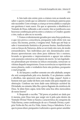 O Grande Evangelho de João – Volume VI
                                                                 255


        6. Isto tudo não existe; pois a criatura vem ao mundo sem
saber e querer, tendo que se submeter à orientação paterna para
não sucumbir. Com o tempo, a criança se torna adulta e a sujeição
aos genitores é mais suave. Eis que se apresenta a obediência à
Vontade de Deus, tolhendo-a até a morte. Isto se justificaria caso
houvesse combinação prévia entre a criatura e o Criador; quanto
a isto, nada se sabe ou se recorda.
        7. Fomos evidentemente gerados por uma força poderosa,
o que nos prova a consciência, porquanto todo efeito tem sua
causa. Ela mesma, porém, é enigma total. Tudo que até hoje se
sabe é transmissão fantástica de pessoas beatas, familiarizadas
com as forças da Natureza, delas se servindo não raro, de modo
extraordinário. Tais indivíduos por nós denominados semi­
deuses aproveitavam seus dons para elaborar leis e ensinos,
levando os ignorantes e impressionáveis a aguçar tais ordens
com punições extensivas até depois da morte. Se tais legislado­
res pretendiam por término às tolices enraizadas, tornavam-se
vítimas daquele maquinismo. Essas ocorrências se repetirão em
nosso planeta, onde o verdadeiro bem não perdura, porquanto
o mal progride.
        8. Ao lançares a melhor semente em solo adubado, sempre
ela será acompanhada pela erva daninha. E ao plantares cardos
e abrolhos, não aparecerá uma haste de trigo, sequer! Assim o
homem tem que cuidar do bem com muito zelo para impedir sua
obstrução. Confesso me teres dado uma definição aceitável da
Divindade; no entanto, falta-lhe a prova flagrante da existência de
Deus. Se disto fores capaz, terás feito uma boa obra merecedora
de nosso louvor.”
        9. Responde o escriba: “Tal prova só poderá ser dada por
ti mesma, pois Deus tem que surgir em ti pela ação dentro da
Vontade Divina! Nisto se baseia a característica da conquista da
Vida Eterna, como confirmação de ser a Vontade Divina, o pró­
prio Verbo do Pai, em Si a Vida, Amor, Força e Sabedoria. É só o
que te posso dizer, porquanto é suficiente a quem quiser amoldar
 