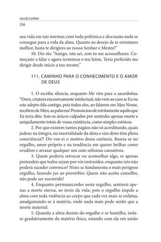 Jacob Lorber
256


sua vida em tais normas; com toda polêmica e discussão nada se
consegue para a vida da alma. Quanto ao desejo de te orientares
melhor, basta te dirigires ao nosso Senhor e Mestre!”
       10. Diz ela: “Amigo, isto sei, sem tu me aconselhares. Co­
meçaste a falar e agora terminou o teu latim. Teria preferido me
dirigir desde início a teu mestre.”

       111. CAMINHO PARA O CONHECIMENTO E O AMOR
            DE DEus

       1. O escriba silencia, enquanto Me viro para a sacerdotisa:
“Ouve, criatura excessivamente intelectual, não vem ao caso se Eu ou
este adepto fala contigo, pois todos eles, ao falarem em Meu Nome,
recebem de Mim, as palavras! Pronunciou ele estritamente aquilo que
Eu teria dito. Sois os únicos culpados por sentirdes apenas morte e
aniquilamento totais de vossa existência, como simples estóicos.
       2. Por que existem tantos pagãos não só acreditando, quais
judeus na íntegra, na imortalidade da alma e sim disto têm plena
consciência?! Dir-vos-ei o motivo dessa carência. Baseia-se no
orgulho, amor-próprio e na tendência em querer brilhar como
eruditos e arrasar qualquer um com sofismas cansativos.
       3. Quem poderia retrucar ou aconselhar algo, se apenas
pretendeis que todos sejam por vós instruídos, enquanto isto não
poderá suceder convosco? Nisto se fundamenta o mais perigoso
orgulho, fazendo jus ao provérbio: Quem não aceita conselho,
não pode ser socorrido!
       4. Enquanto permanecerdes neste orgulho, sentireis ape­
nas a morte eterna, ao invés da vida; pois o orgulho impele a
alma com toda violência ao corpo que cada vez mais se enfatua,
amalgamando-se à matéria, onde nada mais pode sentir que a
morte material.
       5. Quando a alma desiste do orgulho e se humilha, isola-
se gradativamente da matéria física, estando com ela em união
 