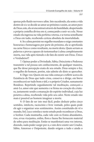 O Grande Evangelho de João – Volume VI
                                                                  257


apenas pelo fluido nervoso e afim. Isto sucedendo, ela sente a vida
dentro de si e se decide ao amor ao próximo e assim, ao amor puro
de Deus; este, ela só encontrará através da humildade, despertando
a própria centelha divina em si, começando a unir-se a ela. Nesse
estado ela ingressa na vida perfeita e eterna, e se torna semelhante
a Deus em tudo, recebendo certeza absoluta da imortalidade.
       6. Se a alma persiste no orgulho mundano e exige constantes
honrarias e homenagens por parte do próximo, ela se aprofunda
na carne física e como resultante, na morte desta. Quais seriam as
palavras e provas capazes de testemunhar à alma completamente
morta, sua vida após túmulo e do fato de existir um Deus, Único
e Verdadeiro?!
       7. Opinas poder a Divindade, Sábia, Onisciente e Poderosa
transmitir a tal pessoa um conhecimento, de qualquer maneira,
que lhe desse percepção exata de seu estado. Deus sempre o fez;
o orgulho do homem, porém, não admite ele disto se aperceber.
       8. Digo-vos: Quem em sua vida começar a refletir acerca da
Existência de Deus que tudo criou, conserva e dirige, em breve
reconhecerá ser tudo bom e útil, e o próprio Criador, sumamente
Bondoso. Repetindo seguidamente tal meditação, começará a
amá-Lo, amor este que aumenta e se firma no coração da criatu­
ra, justamente sendo a emanação do espírito individual, cuja luz
penetra a alma, recebendo vida pelo seu calor. Neste estado não
mais é possível ao homem imaginar a morte.
       9. O fato de ser isto mui fácil, podes deduzir pelos cinco
sentidos, intelecto, raciocínio e livre vontade, pelos quais pode
ele agir e organizar seus sentimentos. Assim constituído ele vê o
mundo, Sol, Lua e estrelas e neste estudo pode reconhecer a Deus,
o Senhor. Cada montanha, cada vale com os frutos abundantes,
rios, ervas vicejantes, enfim, flora e fauna lhe fornecem material
de sobra para meditação. Então se manifestará uma voz interna,
dizendo, nada poder surgir por si, e sim deve existir um Criador,
Sábio, Amoroso e Onipotente, dando origem a tudo e ainda o
 