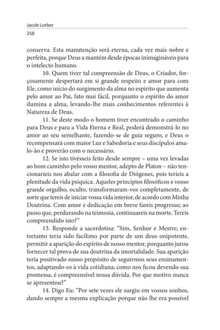 Jacob Lorber
258


conserva. Esta manutenção será eterna, cada vez mais nobre e
perfeita, porque Deus a mantém desde épocas inimagináveis para
o intelecto humano.
       10. Quem tiver tal compreensão de Deus, o Criador, for­
çosamente despertará em si grande respeito e amor para com
Ele, como início do surgimento da alma no espírito que aumenta
pelo amor ao Pai, fato mui fácil, porquanto o espírito do amor
ilumina a alma, levando-lhe mais conhecimentos referentes à
Natureza de Deus.
       11. Se deste modo o homem tiver encontrado o caminho
para Deus e para a Vida Eterna e Real, poderá demonstrá-lo no
amor ao seu semelhante, fazendo-se de guia seguro, e Deus o
recompensará com maior Luz e Sabedoria e seus discípulos ama­
lo-ão e proverão com o necessário.
       12. Se isto tivésseis feito desde sempre – uma vez levadas
ao bom caminho pelo vosso mentor, adepto de Platon – não ten­
cionaríeis nos abalar com a filosofia de Diógenes, pois teríeis a
plenitude da vida psíquica. Aqueles princípios filosóficos e vosso
grande orgulho, oculto, transformaram-vos completamente, de
sorte que tereis de iniciar vossa vida interior, de acordo com Minha
Doutrina. Com amor e dedicação em breve fareis progresso; ao
passo que, perdurando na teimosia, continuareis na morte. Tereis
compreendido isto?”
       13. Responde a sacerdotisa: “Sim, Senhor e Mestre; en­
tretanto teria sido facílimo por parte de um deus onipotente,
permitir a aparição do espírito de nosso mentor, porquanto jurou
fornecer tal prova de sua doutrina da imortalidade. Sua aparição
teria positivado nosso propósito de seguirmos seus ensinamen­
tos, adaptando-os à vida cotidiana; como nos ficou devendo sua
promessa, é compreensível nossa dúvida. Por que motivo nunca
se apresentou?”
       14. Digo Eu: “Por sete vezes ele surgiu em vossos sonhos,
dando sempre a mesma explicação porque não lhe era possível
 