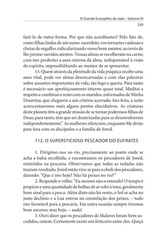 O Grande Evangelho de João – Volume VI
                                                                 259


fazê-lo de outra forma. Por que não acreditastes? Pelo fato de,
como filhas lindas de um sumo-sacerdote, vos tornastes vaidosas e
cheias de orgulho, ridicularizando vosso bom mentor, ao invés de
lhe prestar ouvidos atentos. Vossas almas se recolheram na carne;
com isto perdestes a aura externa da alma, indispensável à visão
do espírito, impossibilitando ao mentor de se apresentar.
       15. Quem através da plenitude da vida psíquica recebe uma
aura vital, pode ver almas desencarnadas e com elas palestrar
sobre assuntos importantes da vida, tão logo o queira. Para tanto
é necessário um aperfeiçoamento interno quase total. Meditai a
respeito e combinai o resto com os maridos, informados de Minha
Doutrina, que chegareis a um critério acertado. Isto feito, à noite
acrescentaremos mais alguns pontos elucidativos. As criaturas
deste planeta têm a grande missão de se tornar poderosos filhos de
Deus; para tanto, têm que ser doutrinadas para se desenvolverem
independentemente.” As mulheres silenciam, enquanto Me dirijo
para fora com os discípulos e a família de Jored.

      112. O suPERsTICIOsO PEsCADOR DO EuFRATEs

       1. Dirigimo-nos ao rio, precisamente ao ponto onde se
acha a balsa recolhida, e encontramos os pescadores de Jored,
entretidos na pescaria. Observamos que todas as redadas não
traziam resultado. Jored então vira-se para o chefe dos pescadores,
dizendo: “Que é isto hoje? Não há peixes no rio?”
       2. Responde o velho: “Eu mesmo não o entendo! O tempo é
propício e uma quantidade de bolhas de ar sobe à tona, geralmente
bom sinal para a pesca. Além disto não há vento, o Sol se acha no
justo declínio e a Lua entrou na constelação dos peixes, – tudo
isto favorável para a pescaria. Em outra ocasião sempre tivemos
bom sucesso; mas hoje, – nada!
       3. Ouvi dizer que os pescadores de Malaves foram bem su­
cedidos, ontem. Certamente existe um feiticeiro entre eles. Quiçá
 
