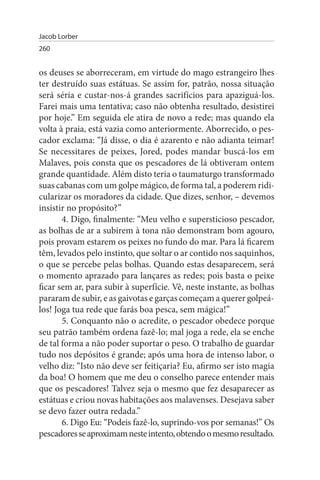 Jacob Lorber
260


os deuses se aborreceram, em virtude do mago estrangeiro lhes
ter destruído suas estátuas. Se assim for, patrão, nossa situação
será séria e custar-nos-á grandes sacrifícios para apaziguá-los.
Farei mais uma tentativa; caso não obtenha resultado, desistirei
por hoje.” Em seguida ele atira de novo a rede; mas quando ela
volta à praia, está vazia como anteriormente. Aborrecido, o pes­
cador exclama: “Já disse, o dia é azarento e não adianta teimar!
Se necessitares de peixes, Jored, podes mandar buscá-los em
Malaves, pois consta que os pescadores de lá obtiveram ontem
grande quantidade. Além disto teria o taumaturgo transformado
suas cabanas com um golpe mágico, de forma tal, a poderem ridi­
cularizar os moradores da cidade. Que dizes, senhor, – devemos
insistir no propósito?”
       4. Digo, finalmente: “Meu velho e supersticioso pescador,
as bolhas de ar a subirem à tona não demonstram bom agouro,
pois provam estarem os peixes no fundo do mar. Para lá ficarem
têm, levados pelo instinto, que soltar o ar contido nos saquinhos,
o que se percebe pelas bolhas. Quando estas desaparecem, será
o momento aprazado para lançares as redes; pois basta o peixe
ficar sem ar, para subir à superfície. Vê, neste instante, as bolhas
pararam de subir, e as gaivotas e garças começam a querer golpeá­
los! Joga tua rede que farás boa pesca, sem mágica!”
       5. Conquanto não o acredite, o pescador obedece porque
seu patrão também ordena fazê-lo; mal joga a rede, ela se enche
de tal forma a não poder suportar o peso. O trabalho de guardar
tudo nos depósitos é grande; após uma hora de intenso labor, o
velho diz: “Isto não deve ser feitiçaria? Eu, afirmo ser isto magia
da boa! O homem que me deu o conselho parece entender mais
que os pescadores! Talvez seja o mesmo que fez desaparecer as
estátuas e criou novas habitações aos malavenses. Desejava saber
se devo fazer outra redada.”
       6. Digo Eu: “Podeis fazê-lo, suprindo-vos por semanas!” Os
pescadores se aproximam neste intento, obtendo o mesmo resultado.
 