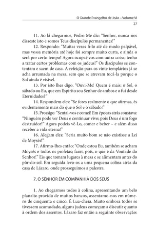 O Grande Evangelho de João – Volume VI
                                                                  27


       11. Ao lá chegarmos, Pedro Me diz: “Senhor, nunca nos
disseste isto e somos Teus discípulos permanentes!”
       12. Respondo: “Muitas vezes fi-lo até de modo palpável,
mas vossa memória até hoje foi sempre muito curta, e ainda o
será por certo tempo! Agora ocupai-vos com outra coisa; tenho
a tratar certos problemas com os judeus!” Os discípulos se con­
tentam e saem de casa. A refeição para os vinte templários já se
acha arrumada na mesa, sem que se atrevam tocá-la porque o
Sol ainda é visível.
       13. Por isto lhes digo: “Ouvi-Me! Quem é mais: o Sol, o
sábado ou Eu, que em Espírito sou Senhor de ambos e o fui desde
Eternidades?”
       14. Respondem eles: “Se fores realmente o que afirmas, és
evidentemente mais do que o Sol e o sábado!”
       15. Prossigo: “Sentai-vos e comei! Em épocas atrás constava:
“Ninguém pode ver Deus e continuar vivo; pois Deus é um fogo
destruidor!” Agora podeis vê-Lo, comer e beber – e além disso
receber a vida eterna!”
       16. Alegam eles: “Seria muito bom se não existisse a Lei
de Moysés!”
       17. Afirmo-lhes então: “Onde estou Eu, também se acham
Moysés e todos os profetas; fazei, pois, o que é da Vontade do
Senhor!” Eis que tomam lugares à mesa e se alimentam antes do
pôr-do-sol. Em seguida levo-os a uma pequena colina atrás da
casa de Lázaro, onde prosseguimos a palestra.

      7. O sENHOR EM COMPANHIA DOs sEus

       1. Ao chegarmos todos à colina, apresentando um belo
planalto provido de muitos bancos, assentamo-nos em núme­
ro de cinquenta e cinco. É Lua-cheia. Muito embora todos se
tivessem acomodado, alguns judeus começam a discutir quanto
à ordem dos assentos. Lázaro faz então a seguinte observação:
 