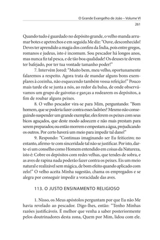 O Grande Evangelho de João – Volume VI
                                                                    261


Quando tudo é guardado no depósito grande, o velho manda arru­
mar botes e apetrechos e em seguida Me diz: “Ouve, desconhecido!
Deves ter aprendido a magia dos confins da Índia, pois entre gregos,
romanos e judeus, isto é incomum. Sou pescador há longos anos,
mas nunca fiz tal pesca, e de tão boa qualidade! Os deuses te devem
ter bafejado, por ter tua vontade tamanho poder!”
        7. Intervém Jored: “Muito bem, meu velho, oportunamente
falaremos a respeito. Agora trata de mandar alguns bons exem­
plares à cozinha, não esquecendo também vossa refeição!” Pouco
mais tarde ele se junta a nós, ao redor da balsa, de onde observá­
vamos um grupo de gaivotas e garças a rodearem os depósitos, a
fim de roubar alguns peixes.
        8. O velho pescador vira-se para Mim, perguntando: “Bom
homem, que se poderia fazer contra esses ladrões? Mesmo não conse­
guindo suspender um grande exemplar, eles ferem os peixes com seus
bicos aguçados, que deste modo adoecem e não mais prestam para
serem preparados; ou então morrem e empestam a água, prejudicando
os outros. Por certo haverá um meio para impedir tal dano!”
        9. Respondo: “Continuas imaginando ser Eu feiticeiro; no
entanto, afirmo-te com sinceridade tal não se justificar. Por isto, dar­
te-ei um conselho como Homem entendido em coisas da Natureza,
isto é: Cobre os depósitos com redes velhas, que tendes de sobra, e
as aves de rapina nada poderão fazer contra os peixes. Eis um meio
natural e realizável sem mágica, de bom efeito quando aplicado com
zelo!” O velho aceita Minha sugestão, chama os empregados e se
alegra por conseguir impedir a voracidade das aves.

      113. O JusTO ENsINAMENTO RELIGIOsO

      1. Nisso, os Meus apóstolos perguntam por que Eu não Me
havia revelado ao pescador. Digo-lhes, então: “Tenho Minhas
razões justificáveis. É melhor que venha a saber posteriormente
pelos doutrinadores desta zona, Quem por Mim, lidou com ele.
 
