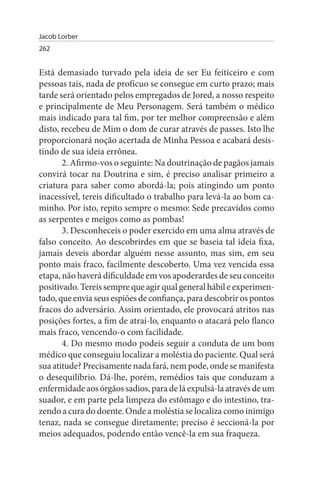 Jacob Lorber
262


Está demasiado turvado pela ideia de ser Eu feiticeiro e com
pessoas tais, nada de profícuo se consegue em curto prazo; mais
tarde será orientado pelos empregados de Jored, a nosso respeito
e principalmente de Meu Personagem. Será também o médico
mais indicado para tal fim, por ter melhor compreensão e além
disto, recebeu de Mim o dom de curar através de passes. Isto lhe
proporcionará noção acertada de Minha Pessoa e acabará desis­
tindo de sua ideia errônea.
       2. Afirmo-vos o seguinte: Na doutrinação de pagãos jamais
convirá tocar na Doutrina e sim, é preciso analisar primeiro a
criatura para saber como abordá-la; pois atingindo um ponto
inacessível, tereis dificultado o trabalho para levá-la ao bom ca­
minho. Por isto, repito sempre o mesmo: Sede precavidos como
as serpentes e meigos como as pombas!
       3. Desconheceis o poder exercido em uma alma através de
falso conceito. Ao descobrirdes em que se baseia tal ideia fixa,
jamais deveis abordar alguém nesse assunto, mas sim, em seu
ponto mais fraco, facilmente descoberto. Uma vez vencida essa
etapa, não haverá dificuldade em vos apoderardes de seu conceito
positivado. Tereis sempre que agir qual general hábil e experimen­
tado, que envia seus espiões de confiança, para descobrir os pontos
fracos do adversário. Assim orientado, ele provocará atritos nas
posições fortes, a fim de atraí-lo, enquanto o atacará pelo flanco
mais fraco, vencendo-o com facilidade.
       4. Do mesmo modo podeis seguir a conduta de um bom
médico que conseguiu localizar a moléstia do paciente. Qual será
sua atitude? Precisamente nada fará, nem pode, onde se manifesta
o desequilíbrio. Dá-lhe, porém, remédios tais que conduzam a
enfermidade aos órgãos sadios, para de lá expulsá-la através de um
suador, e em parte pela limpeza do estômago e do intestino, tra­
zendo a cura do doente. Onde a moléstia se localiza como inimigo
tenaz, nada se consegue diretamente; preciso é seccioná-la por
meios adequados, podendo então vencê-la em sua fraqueza.
 