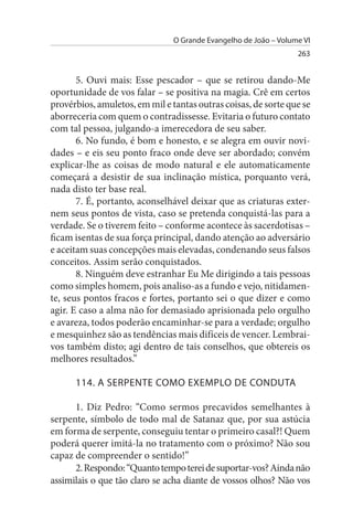 O Grande Evangelho de João – Volume VI
                                                                  263


       5. Ouvi mais: Esse pescador – que se retirou dando-Me
oportunidade de vos falar – se positiva na magia. Crê em certos
provérbios, amuletos, em mil e tantas outras coisas, de sorte que se
aborreceria com quem o contradissesse. Evitaria o futuro contato
com tal pessoa, julgando-a imerecedora de seu saber.
       6. No fundo, é bom e honesto, e se alegra em ouvir novi­
dades – e eis seu ponto fraco onde deve ser abordado; convém
explicar-lhe as coisas de modo natural e ele automaticamente
começará a desistir de sua inclinação mística, porquanto verá,
nada disto ter base real.
       7. É, portanto, aconselhável deixar que as criaturas exter­
nem seus pontos de vista, caso se pretenda conquistá-las para a
verdade. Se o tiverem feito – conforme acontece às sacerdotisas –
ficam isentas de sua força principal, dando atenção ao adversário
e aceitam suas concepções mais elevadas, condenando seus falsos
conceitos. Assim serão conquistados.
       8. Ninguém deve estranhar Eu Me dirigindo a tais pessoas
como simples homem, pois analiso-as a fundo e vejo, nitidamen­
te, seus pontos fracos e fortes, portanto sei o que dizer e como
agir. E caso a alma não for demasiado aprisionada pelo orgulho
e avareza, todos poderão encaminhar-se para a verdade; orgulho
e mesquinhez são as tendências mais difíceis de vencer. Lembrai­
vos também disto; agi dentro de tais conselhos, que obtereis os
melhores resultados.”

      114. A sERPENTE COMO EXEMPLO DE CONDuTA

      1. Diz Pedro: “Como sermos precavidos semelhantes à
serpente, símbolo de todo mal de Satanaz que, por sua astúcia
em forma de serpente, conseguiu tentar o primeiro casal?! Quem
poderá querer imitá-la no tratamento com o próximo? Não sou
capaz de compreender o sentido!”
      2. Respondo: “Quanto tempo terei de suportar-vos? Ainda não
assimilais o que tão claro se acha diante de vossos olhos? Não vos
 