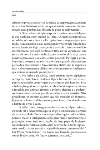 Jacob Lorber
264


afirmei ser preciso apossar-vos da astúcia da serpente, jamais, porém
de seus fins diabólicos, razão por que deveríeis permanecer bons e
meigos quais pombas, não obstante de posse de tal precaução?!
        3. Observai uma simples serpente e vereis ser mais inteligen­
te que qualquer outro animal da Terra. Afirmam os naturalistas
ser o leão, rei dos animais, – Eu repito, fazer a serpente jus a esse
título. Ainda mesmo o leão conseguindo vencer pela força todos
os irracionais, ele foge da serpente e caso ela o tenha envolvido
de emboscada, ele estará perdido e vítima de sua voracidade. Em
suma, ela possui a maior reflexão, procura o local da caça com a
máxima precaução e cálculo, jamais podendo lhe fugir a presa.
Somente o homem é seu mestre, mormente quando ela atinge seu
pleno desenvolvimento e força máxima. Refiro-me às serpentes
reais e não aos pequenos ofídios, todavia também mais inteligentes
que muitos animais de grande porte.
        4. Na Índia e na África, onde existem vários espécimes
selvagens, como leões, panteras, tigres, hienas etc., são as ser­
pentes adestradas como vigias mais seguros dos homens. Seja
a habitação qual for, a vigilância cabendo às serpentes, nunca
é invadida por animais ferozes; o próprio elefante e o podero­
so rinoceronte rendem grande respeito a esses guardas. Não
prejudicam os animais caseiros quando supridas de alimento.
Quando os homens deixam-nas passar fome, elas abandonam
a habitação e vão à caça.
        5. Além disto, consegue-se adestrá-las com algum esforço,
de modo tal, a fazerem tudo que se exige, a um sinal dado, dentro
de sua capacidade. Prova isto a especial inteligência dos ofídios.
Quanto maior a inteligência, tanto mais fácil o adestramento e
precaução de um irracional. Acabo de fazer papel de Professor
Naturalista; meditai a respeito, a fim de evitardes futuras explica­
ções caso Eu chame atenção a tal parábola; tereis compreendido?”
Diz Pedro: “Sim, Senhor! Teu Nome seja louvado, pois todas as
coisas Te são claras. No futuro agiremos de acordo.”
 