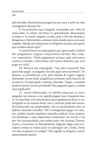 Jacob Lorber
266


pelo barulho. Resolveram persegui-los por terra e pelo rio, sem
conseguirem alcançá-los.
      8. Os primeiros aqui chegarão extenuados por volta de
meia-noite; os outros, em breve se apresentarão. Atracaremos
as balsas e tu, Jored, exigirás a multa, pois o Sol não demora a
desaparecer. Entrementes, os donos virão, dando início a um caso
singular. Manda teus aduaneiros se dirigirem à praia, pois quero
que as balsas deem aqui!”
      9. Jored orienta os empregados que, ignorando a índole
dos jangadeiros, exigem a importância devida. Eles, toda­
via, respondem: “Nada pagaremos porque aqui atracamos
contra a vontade e além disto, não temos dinheiro que será
pago na volta.”
      10. Retruca um empregado: “Isto não é possível! Não
querendo pagar, as jangadas ficarão aqui como penhora!” Os
homens se prontificam a tal, pois tinham de seguir viagem,
afirmando serem bons jangadeiros portanto nada haveria de
acontecer. O empregado contesta, dizendo: “Pagai, e amanhã
podereis partir à hora permitida! Não pagando agora, a multa
será triplicada!”
      11. Assim informados, os ladrões amarram as cinco
jangadas nas estacas e em seguida pagam taxa. Enquanto isso,
vê-se uma balsa com oito homens que rapidamente desce o rio,
dirigindo-se ao mesmo local, isto é, atracam junto das outras.
Reconhecendo sua propriedade, eles se encaminham para os
ladrões, dizendo irritados: “Ah! Conseguimos pegar-vos sem­
pre, patifes! Jamais repetireis tamanha audácia! Essa madeira
era destinada a uma importante construção em Serrhe e foi
por nós encomendada com muito custo, em Arasaxa, Tonosa,
Zaona, e Lacotena, na Mesopotâmia. Julgastes fugir, sem con­
siderar termos os meios para vos perseguir até a Índia. Desta
vez não escapareis ao castigo!” Em seguida se dirigem a Jored,
apresentando queixa.
 