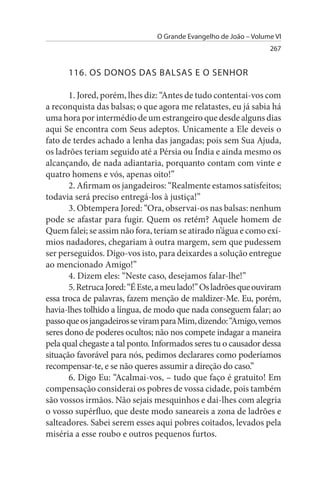 O Grande Evangelho de João – Volume VI
                                                                  267


      116. Os DONOs DAs BALsAs E O sENHOR

       1. Jored, porém, lhes diz: “Antes de tudo contentai-vos com
a reconquista das balsas; o que agora me relatastes, eu já sabia há
uma hora por intermédio de um estrangeiro que desde alguns dias
aqui Se encontra com Seus adeptos. Unicamente a Ele deveis o
fato de terdes achado a lenha das jangadas; pois sem Sua Ajuda,
os ladrões teriam seguido até a Pérsia ou Índia e ainda mesmo os
alcançando, de nada adiantaria, porquanto contam com vinte e
quatro homens e vós, apenas oito!”
       2. Afirmam os jangadeiros: “Realmente estamos satisfeitos;
todavia será preciso entregá-los à justiça!”
       3. Obtempera Jored: “Ora, observai-os nas balsas: nenhum
pode se afastar para fugir. Quem os retém? Aquele homem de
Quem falei; se assim não fora, teriam se atirado n’água e como exí­
mios nadadores, chegariam à outra margem, sem que pudessem
ser perseguidos. Digo-vos isto, para deixardes a solução entregue
ao mencionado Amigo!”
       4. Dizem eles: “Neste caso, desejamos falar-lhe!”
       5. Retruca Jored: “É Este, a meu lado!” Os ladrões que ouviram
essa troca de palavras, fazem menção de maldizer-Me. Eu, porém,
havia-lhes tolhido a língua, de modo que nada conseguem falar; ao
passo que os jangadeiros se viram para Mim, dizendo: “Amigo, vemos
seres dono de poderes ocultos; não nos compete indagar a maneira
pela qual chegaste a tal ponto. Informados seres tu o causador dessa
situação favorável para nós, pedimos declarares como poderíamos
recompensar-te, e se não queres assumir a direção do caso.”
       6. Digo Eu: “Acalmai-vos, – tudo que faço é gratuito! Em
compensação considerai os pobres de vossa cidade, pois também
são vossos irmãos. Não sejais mesquinhos e dai-lhes com alegria
o vosso supérfluo, que deste modo saneareis a zona de ladrões e
salteadores. Sabei serem esses aqui pobres coitados, levados pela
miséria a esse roubo e outros pequenos furtos.
 