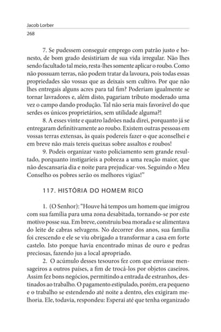 Jacob Lorber
268


       7. Se pudessem conseguir emprego com patrão justo e ho­
nesto, de bom grado desistiriam de sua vida irregular. Não lhes
sendo facultado tal meio, resta-lhes somente aplicar o roubo. Como
não possuam terras, não podem tratar da lavoura, pois todas essas
propriedades são vossas que as deixais sem cultivo. Por que não
lhes entregais alguns acres para tal fim? Poderiam igualmente se
tornar lavradores e, além disto, pagariam tributo moderado uma
vez o campo dando produção. Tal não seria mais favorável do que
serdes os únicos proprietários, sem utilidade alguma?!
       8. A esses vinte e quatro ladrões nada direi, porquanto já se
entregaram definitivamente ao roubo. Existem outras pessoas em
vossas terras extensas, às quais podereis fazer o que aconselhei e
em breve não mais tereis queixas sobre assaltos e roubos!
       9. Podeis organizar vasto policiamento sem grande resul­
tado, porquanto instigaríeis a pobreza a uma reação maior, que
não descansaria dia e noite para prejudicar-vos. Seguindo o Meu
Conselho os pobres serão os melhores vigias!”

       117. HIsTÓRIA DO HOMEM RICO

       1. (O Senhor): “Houve há tempos um homem que imigrou
com sua família para uma zona desabitada, tornando-se por este
motivo posse sua. Em breve, construiu boa morada e se alimentava
do leite de cabras selvagens. No decorrer dos anos, sua família
foi crescendo e ele se viu obrigado a transformar a casa em forte
castelo. Isto porque havia encontrado minas de ouro e pedras
preciosas, fazendo jus a local apropriado.
       2. O acúmulo desses tesouros fez com que enviasse men­
sageiros a outros países, a fim de trocá-los por objetos caseiros.
Assim fez bons negócios, permitindo a entrada de estranhos, des­
tinados ao trabalho. O pagamento estipulado, porém, era pequeno
e o trabalho se estendendo até noite a dentro, eles exigiram me­
lhoria. Ele, todavia, respondeu: Esperai até que tenha organizado
 