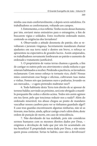 O Grande Evangelho de João – Volume VI
                                                                  269


minha casa mais confortavelmente, e depois sereis satisfeitos. Os
trabalhadores se conformaram, voltando aos campos.
       3. Entrementes, o rico refletiu: Tenho receio desses homens;
por isto, enviarei meus emissários para o estrangeiro, a fim de
buscarem vigias e soldados. Estes receberão ordenado maior,
contendo as exigências dos lavradores!
       4. Observando a atitude desonesta do patrão, eles se re­
voltaram e juraram vingança. Secretamente mandaram chamar
ajudantes em sua terra natal e dentro em breve, o reforço se
apresentou na expectativa de grandes lucros. Assim amparados,
os trabalhadores novamente lembraram ao patrão o aumento de
ordenado e tratamento justificável.
       5. O proprietário de vastas terras chamou a guarda, a fim
de castigar os outros pelo seu atrevimento e ainda reduziu o que
estavam habituados a receber. Perdendo a paciência, os lavradores
reclamaram: Com nosso esforço te tornaste rico, chefe! Nossas
mãos construíram esse burgo e oficinas, cultivaram tuas matas
e vinhas. Fomos nós que juntamos ouro e pedrarias, levando-os
aos mercados, – e agora pretendes maltratar-nos?!
       6. Todo habitante desta Terra tem direito de se apossar de
terreno baldio; servindo ao próximo, será este obrigado a mantê­
lo porquanto lhe cedeu o direito acima. Todos nós assim agimos
em teu favor, pelo que tencionas reduzir-nos a nada?! Além do
ordenado miserável, teu abuso chegou ao ponto de mandares
vasculhar nossos casebres para ver se tínhamos guardado algo?!
E caso teus guardas encontrassem algumas ninharias, não só as
tiravam, mas fazias, ainda, aplicar castigo cruel e além disto, deste
ordem de punição de morte, em caso de reincidência.
       7. Não duvidando de tua maldade, pois não consideras
sermos humanos com os mesmos direitos dados por Deus, –
exigimos a devolução de tudo que por nós foi acumulado em
teu benefício! É propriedade nossa dada por Deus, e não existe
quem possa contestar. Serias tu ladrão, caso não a devolvesses!
 