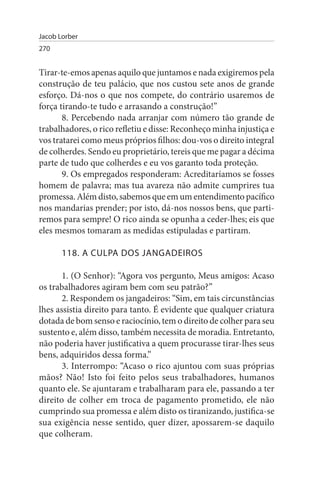 Jacob Lorber
270


Tirar-te-emos apenas aquilo que juntamos e nada exigiremos pela
construção de teu palácio, que nos custou sete anos de grande
esforço. Dá-nos o que nos compete, do contrário usaremos de
força tirando-te tudo e arrasando a construção!”
       8. Percebendo nada arranjar com número tão grande de
trabalhadores, o rico refletiu e disse: Reconheço minha injustiça e
vos tratarei como meus próprios filhos: dou-vos o direito integral
de colherdes. Sendo eu proprietário, tereis que me pagar a décima
parte de tudo que colherdes e eu vos garanto toda proteção.
       9. Os empregados responderam: Acreditaríamos se fosses
homem de palavra; mas tua avareza não admite cumprires tua
promessa. Além disto, sabemos que em um entendimento pacífico
nos mandarias prender; por isto, dá-nos nossos bens, que parti­
remos para sempre! O rico ainda se opunha a ceder-lhes; eis que
eles mesmos tomaram as medidas estipuladas e partiram.

       118. A CuLPA DOs JANGADEIROs

       1. (O Senhor): “Agora vos pergunto, Meus amigos: Acaso
os trabalhadores agiram bem com seu patrão?”
       2. Respondem os jangadeiros: “Sim, em tais circunstâncias
lhes assistia direito para tanto. É evidente que qualquer criatura
dotada de bom senso e raciocínio, tem o direito de colher para seu
sustento e, além disso, também necessita de moradia. Entretanto,
não poderia haver justificativa a quem procurasse tirar-lhes seus
bens, adquiridos dessa forma.”
       3. Interrompo: “Acaso o rico ajuntou com suas próprias
mãos? Não! Isto foi feito pelos seus trabalhadores, humanos
quanto ele. Se ajuntaram e trabalharam para ele, passando a ter
direito de colher em troca de pagamento prometido, ele não
cumprindo sua promessa e além disto os tiranizando, justifica-se
sua exigência nesse sentido, quer dizer, apossarem-se daquilo
que colheram.
 