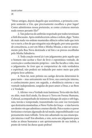 Jacob Lorber
28


“Meus amigos, depois daquilo que assistimos, a primazia com­
pete somente a Um, que precisamente escolheu o pior lugar!
Como admitirmos nossa pretensão, se como criaturas mortais
nada somos perante Ele?”
        2. Tais palavras do anfitrião respeitado por todos terminam
a fútil discussão. Após estabelecerem calma e ordem, digo: “Antes
de mais nada vos ordeno manterdes silêncio sobre tudo que ireis
ver e ouvir, a fim de que ninguém seja obrigado, por uma questão
de consciência, a crer em Mim e Minha Missão, a não ser unica­
mente pela Boa Nova destinada a tal fim e as provas escolhidas
pela Minha Sabedoria.
        3. Toda coação moral já é um julgamento; pois aquilo que
o homem não aceitar e fizer de livre e espontânea vontade, de
convicção e conhecimento próprios – não lhe faculta a vida, mas
o julgamento. Se tiver que se compenetrar da vida verdadeira
e espiritual, não poderá ser induzido por outro meio que pelo
próprio livre arbítrio.
        4. Nem lei, nem prêmio ou castigo deverão determiná-lo
para tanto – mas unicamente sua fé livre, sua convicção interna,
o conhecimento puro; em seguida, a obediência externa e sua
vontade independente, surgidas do puro amor a Deus, e ao Bem
e à Verdade.
        5. Afirmo-vos a Verdade mais luminosa: Teria sido tão fácil,
ou aliás, mais fácil ainda, Eu descer à Terra em Forma Humana,
Colossal, acompanhado de inúmeras falanges de anjos e sob fogo,
raio, trovão e tempestade, transmitindo-vos com voz trovejante
que destruiria montanhas, o Novo Verbo da Graça – e não haveria
um dentre vós que admitisse a menor dúvida. Pois o susto e o pavor
fortíssimo o teriam algemado de tal modo, impossibilitando-o ao
pensamento mais tolhido. Teria isto adiantado na sua emancipa­
ção interna e real? Em absoluto, e sim, seria um julgamento para
todas as almas humanas e um aprisionamento de sua índole, a
ponto de torná-las duras quais pedras!
 
