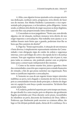 O Grande Evangelho de João – Volume VI
                                                                  271


       4. Aliás, caso alguém tivesse ajuntado certo estoque através
sua dedicação, nenhum outro, preguiçoso, teria direito de fazer
uso do mesmo. Em Minha Parábola é justamente o rico repre­
sentado pelo preguiçoso, e os lavradores, pelos diligentes. Assim
sendo, os últimos têm direito de exigir sua posse ao dono ilegítimo,
caso não lhes seja proporcionada outra indenização.”
       5. Concordam os ricos jangadeiros: “Neste caso, sem dúvida
alguma; em tal situação, nenhum monarca teria direito de nos
exigir impostos e arrecadações. Não trabalha nem ajunta e se os
súditos fossem mais fortes que a guarda, poderiam tirar-lhe os
bens que lhes assistem de direito!”
       6. Digo Eu: “Estais equivocados. A situação de um monarca
é bem diversa; é simplesmente representante máximo da Comu­
nidade e tem obrigação régia de cuidar da ordem e segurança
internas, com o privilégio do cetro e da espada da lei e da justiça
comum. Tem que organizar muitos guardas, não só para si, mas
para todas as comarcas, não podendo ajuntar com as próprias
mãos para a conservação indispensável dos mesmos.
       7. Como se faz mister manter leis, juízes e guardas a bem
das comunidades, essas têm que cooperar para o estado financeiro
do reinado, a fim de que possa sustentar sua organização. Para
tanto se justificam impostos e arrecadações.
       8. Somente no caso de um regente tirano impor extorsões
indébitas ao povo, terá chegado o momento de tirá-lo do trono;
pois as comunidades tiveram desde princípio, o direito de eleger
um rei, equipá-lo com força e poder necessários. Tal direito lhes
assiste ainda hoje.
       9. É, todavia, preferível suportar por certo tempo um tirano,
do que desafiá-lo a uma reação; pois os déspotas são geralmente
flagelos permitidos por Deus durante curto prazo, incumbidos
de relembrar ao povo, descrente da Existência de Deus, Sábio e
Poderoso, que finalmente pode socorrer as criaturas aflitas, tão
logo se Lhe dirijam pedindo ajuda, cheias de fé e confiança. Eis a
 