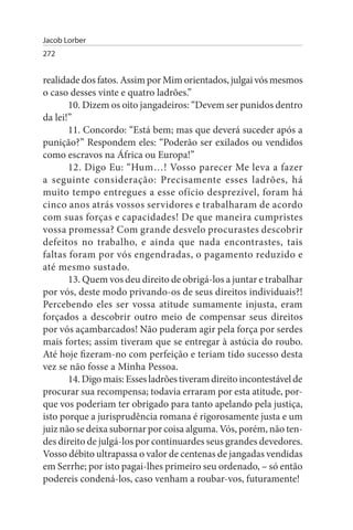 Jacob Lorber
272


realidade dos fatos. Assim por Mim orientados, julgai vós mesmos
o caso desses vinte e quatro ladrões.”
       10. Dizem os oito jangadeiros: “Devem ser punidos dentro
da lei!”
       11. Concordo: “Está bem; mas que deverá suceder após a
punição?” Respondem eles: “Poderão ser exilados ou vendidos
como escravos na África ou Europa!”
       12. Digo Eu: “Hum…! Vosso parecer Me leva a fazer
a seguinte consideração: Precisamente esses ladrões, há
muito tempo entregues a esse ofício desprezível, foram há
cinco anos atrás vossos servidores e trabalharam de acordo
com suas forças e capacidades! De que maneira cumpristes
vossa promessa? Com grande desvelo procurastes descobrir
defeitos no trabalho, e ainda que nada encontrastes, tais
faltas foram por vós engendradas, o pagamento reduzido e
até mesmo sustado.
       13. Quem vos deu direito de obrigá-los a juntar e trabalhar
por vós, deste modo privando-os de seus direitos individuais?!
Percebendo eles ser vossa atitude sumamente injusta, eram
forçados a descobrir outro meio de compensar seus direitos
por vós açambarcados! Não puderam agir pela força por serdes
mais fortes; assim tiveram que se entregar à astúcia do roubo.
Até hoje fizeram-no com perfeição e teriam tido sucesso desta
vez se não fosse a Minha Pessoa.
       14. Digo mais: Esses ladrões tiveram direito incontestável de
procurar sua recompensa; todavia erraram por esta atitude, por­
que vos poderiam ter obrigado para tanto apelando pela justiça,
isto porque a jurisprudência romana é rigorosamente justa e um
juiz não se deixa subornar por coisa alguma. Vós, porém, não ten­
des direito de julgá-los por continuardes seus grandes devedores.
Vosso débito ultrapassa o valor de centenas de jangadas vendidas
em Serrhe; por isto pagai-lhes primeiro seu ordenado, – só então
podereis condená-los, caso venham a roubar-vos, futuramente!
 