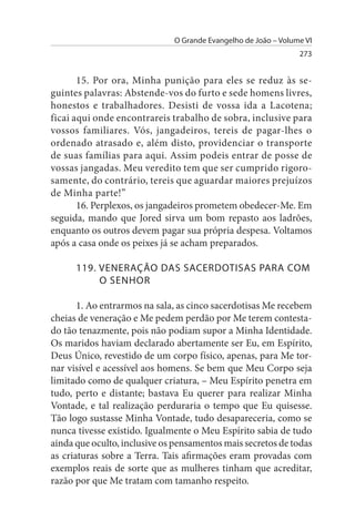 O Grande Evangelho de João – Volume VI
                                                                273


       15. Por ora, Minha punição para eles se reduz às se­
guintes palavras: Abstende-vos do furto e sede homens livres,
honestos e trabalhadores. Desisti de vossa ida a Lacotena;
ficai aqui onde encontrareis trabalho de sobra, inclusive para
vossos familiares. Vós, jangadeiros, tereis de pagar-lhes o
ordenado atrasado e, além disto, providenciar o transporte
de suas famílias para aqui. Assim podeis entrar de posse de
vossas jangadas. Meu veredito tem que ser cumprido rigoro­
samente, do contrário, tereis que aguardar maiores prejuízos
de Minha parte!”
       16. Perplexos, os jangadeiros prometem obedecer-Me. Em
seguida, mando que Jored sirva um bom repasto aos ladrões,
enquanto os outros devem pagar sua própria despesa. Voltamos
após a casa onde os peixes já se acham preparados.

      119. VENERAÇÃO DAs sACERDOTIsAs PARA COM
           O sENHOR

       1. Ao entrarmos na sala, as cinco sacerdotisas Me recebem
cheias de veneração e Me pedem perdão por Me terem contesta­
do tão tenazmente, pois não podiam supor a Minha Identidade.
Os maridos haviam declarado abertamente ser Eu, em Espírito,
Deus Único, revestido de um corpo físico, apenas, para Me tor­
nar visível e acessível aos homens. Se bem que Meu Corpo seja
limitado como de qualquer criatura, – Meu Espírito penetra em
tudo, perto e distante; bastava Eu querer para realizar Minha
Vontade, e tal realização perduraria o tempo que Eu quisesse.
Tão logo sustasse Minha Vontade, tudo desapareceria, como se
nunca tivesse existido. Igualmente o Meu Espírito sabia de tudo
ainda que oculto, inclusive os pensamentos mais secretos de todas
as criaturas sobre a Terra. Tais afirmações eram provadas com
exemplos reais de sorte que as mulheres tinham que acreditar,
razão por que Me tratam com tamanho respeito.
 