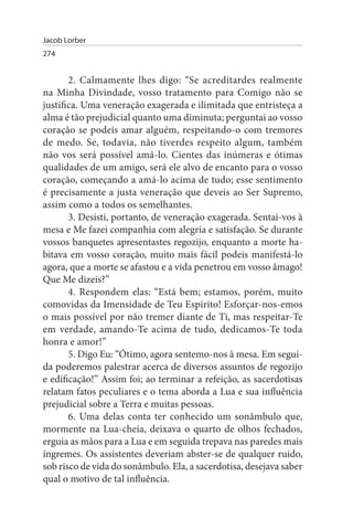 Jacob Lorber
274


       2. Calmamente lhes digo: “Se acreditardes realmente
na Minha Divindade, vosso tratamento para Comigo não se
justifica. Uma veneração exagerada e ilimitada que entristeça a
alma é tão prejudicial quanto uma diminuta; perguntai ao vosso
coração se podeis amar alguém, respeitando-o com tremores
de medo. Se, todavia, não tiverdes respeito algum, também
não vos será possível amá-lo. Cientes das inúmeras e ótimas
qualidades de um amigo, será ele alvo de encanto para o vosso
coração, começando a amá-lo acima de tudo; esse sentimento
é precisamente a justa veneração que deveis ao Ser Supremo,
assim como a todos os semelhantes.
       3. Desisti, portanto, de veneração exagerada. Sentai-vos à
mesa e Me fazei companhia com alegria e satisfação. Se durante
vossos banquetes apresentastes regozijo, enquanto a morte ha­
bitava em vosso coração, muito mais fácil podeis manifestá-lo
agora, que a morte se afastou e a vida penetrou em vosso âmago!
Que Me dizeis?”
       4. Respondem elas: “Está bem; estamos, porém, muito
comovidas da Imensidade de Teu Espírito! Esforçar-nos-emos
o mais possível por não tremer diante de Ti, mas respeitar-Te
em verdade, amando-Te acima de tudo, dedicamos-Te toda
honra e amor!”
       5. Digo Eu: “Ótimo, agora sentemo-nos à mesa. Em segui­
da poderemos palestrar acerca de diversos assuntos de regozijo
e edificação!” Assim foi; ao terminar a refeição, as sacerdotisas
relatam fatos peculiares e o tema aborda a Lua e sua influência
prejudicial sobre a Terra e muitas pessoas.
       6. Uma delas conta ter conhecido um sonâmbulo que,
mormente na Lua-cheia, deixava o quarto de olhos fechados,
erguia as mãos para a Lua e em seguida trepava nas paredes mais
íngremes. Os assistentes deveriam abster-se de qualquer ruído,
sob risco de vida do sonâmbulo. Ela, a sacerdotisa, desejava saber
qual o motivo de tal influência.
 