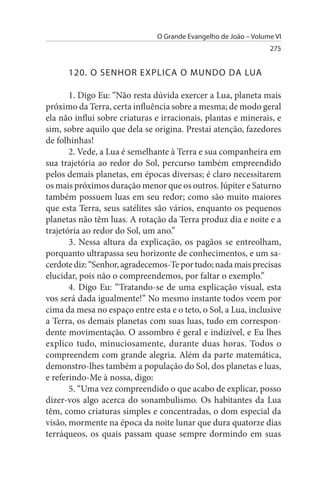 O Grande Evangelho de João – Volume VI
                                                                 275


      120. O sENHOR EXPLICA O MuNDO DA LuA

       1. Digo Eu: “Não resta dúvida exercer a Lua, planeta mais
próximo da Terra, certa influência sobre a mesma; de modo geral
ela não influi sobre criaturas e irracionais, plantas e minerais, e
sim, sobre aquilo que dela se origina. Prestai atenção, fazedores
de folhinhas!
       2. Vede, a Lua é semelhante à Terra e sua companheira em
sua trajetória ao redor do Sol, percurso também empreendido
pelos demais planetas, em épocas diversas; é claro necessitarem
os mais próximos duração menor que os outros. Júpiter e Saturno
também possuem luas em seu redor; como são muito maiores
que esta Terra, seus satélites são vários, enquanto os pequenos
planetas não têm luas. A rotação da Terra produz dia e noite e a
trajetória ao redor do Sol, um ano.”
       3. Nessa altura da explicação, os pagãos se entreolham,
porquanto ultrapassa seu horizonte de conhecimentos, e um sa­
cerdote diz: “Senhor, agradecemos-Te por tudo; nada mais precisas
elucidar, pois não o compreendemos, por faltar o exemplo.”
       4. Digo Eu: “Tratando-se de uma explicação visual, esta
vos será dada igualmente!” No mesmo instante todos veem por
cima da mesa no espaço entre esta e o teto, o Sol, a Lua, inclusive
a Terra, os demais planetas com suas luas, tudo em correspon­
dente movimentação. O assombro é geral e indizível, e Eu lhes
explico tudo, minuciosamente, durante duas horas. Todos o
compreendem com grande alegria. Além da parte matemática,
demonstro-lhes também a população do Sol, dos planetas e luas,
e referindo-Me à nossa, digo:
       5. “Uma vez compreendido o que acabo de explicar, posso
dizer-vos algo acerca do sonambulismo. Os habitantes da Lua
têm, como criaturas simples e concentradas, o dom especial da
visão, mormente na época da noite lunar que dura quatorze dias
terráqueos, os quais passam quase sempre dormindo em suas
 