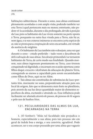 Jacob Lorber
276


habitações subterrâneas. Durante o sono, suas almas continuam
plenamente acordadas e com ampla visão, podendo também ver
esta Terra à qual pertencem mais ou menos; entretanto, não po­
dem vê-la acordadas, durante o dia prolongado, devido à posição
da Lua; pois os habitantes da Lua vivem somente na parte oposta
à Terra, porquanto na outra face virada para a Terra, não há ar,
nem água, e se nas crateras inúmeras se encontra certa espécie de
ar, não se presta para a respiração de seres encarnados, em virtude
da ausência de oxigênio.
        6. Os habitantes da Lua também não o desejam, uma vez que
durante o sono – estado preferido – tudo veem e descobrem de
útil à salvação de suas almas. Seu desejo primordial é se tornarem
habitantes da Terra, de certo modo sua finalidade. Quando mor­
rem, suas almas ingressam prontamente na Terra, caso tiverem
conquistado tal dignidade, e encarnam em ocasião oportuna como
filhos daqui; crescem e desfrutam da educação do planeta Terra,
conseguindo ao menos a capacidade para serem encaminhados
como filhos de Deus, aqui ou no Além.
        7. Tais almas são constituídas de substâncias da Lua e por-
tanto têm, mormente no sono, preponderante atração para seu
local de origem, fato que se demonstra mais forte no plenilúnio,
pois através da sua luz desce quantidade maior de elementos es­
pecíficos da alma, excitando e atraindo-as. Essa influência pode
facilmente ser afastada através de passes, de pessoas de fé segura
e pelo uso de banhos frios.

       1 2 1 . P E C u L I A R I D A D E s D A s A L M A s D A LuA ,
               ENCARNADAs NA TERRA

      1. (O Senhor): “Aliás tal faculdade não prejudica o
homem, especialmente a sua alma; pois tais pessoas são em
geral de índole boa e meiga, e seu convívio, agradável. Pode
acontecer, ser o seu corpo possuído por uma alma que vagueie
 